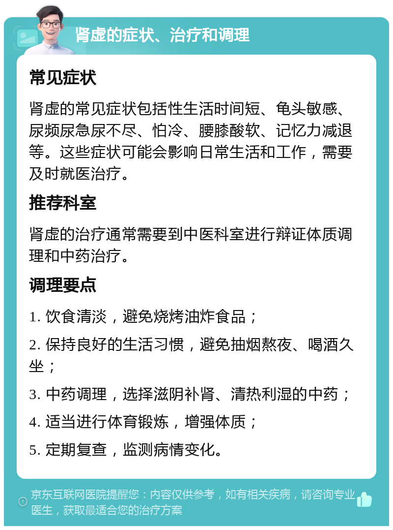 肾虚的症状、治疗和调理 常见症状 肾虚的常见症状包括性生活时间短、龟头敏感、尿频尿急尿不尽、怕冷、腰膝酸软、记忆力减退等。这些症状可能会影响日常生活和工作，需要及时就医治疗。 推荐科室 肾虚的治疗通常需要到中医科室进行辩证体质调理和中药治疗。 调理要点 1. 饮食清淡，避免烧烤油炸食品； 2. 保持良好的生活习惯，避免抽烟熬夜、喝酒久坐； 3. 中药调理，选择滋阴补肾、清热利湿的中药； 4. 适当进行体育锻炼，增强体质； 5. 定期复查，监测病情变化。