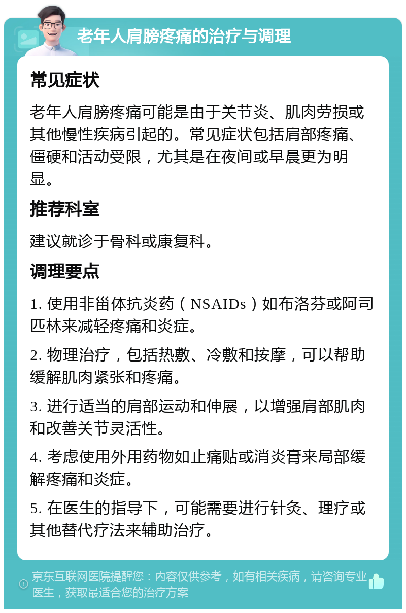 老年人肩膀疼痛的治疗与调理 常见症状 老年人肩膀疼痛可能是由于关节炎、肌肉劳损或其他慢性疾病引起的。常见症状包括肩部疼痛、僵硬和活动受限，尤其是在夜间或早晨更为明显。 推荐科室 建议就诊于骨科或康复科。 调理要点 1. 使用非甾体抗炎药（NSAIDs）如布洛芬或阿司匹林来减轻疼痛和炎症。 2. 物理治疗，包括热敷、冷敷和按摩，可以帮助缓解肌肉紧张和疼痛。 3. 进行适当的肩部运动和伸展，以增强肩部肌肉和改善关节灵活性。 4. 考虑使用外用药物如止痛贴或消炎膏来局部缓解疼痛和炎症。 5. 在医生的指导下，可能需要进行针灸、理疗或其他替代疗法来辅助治疗。