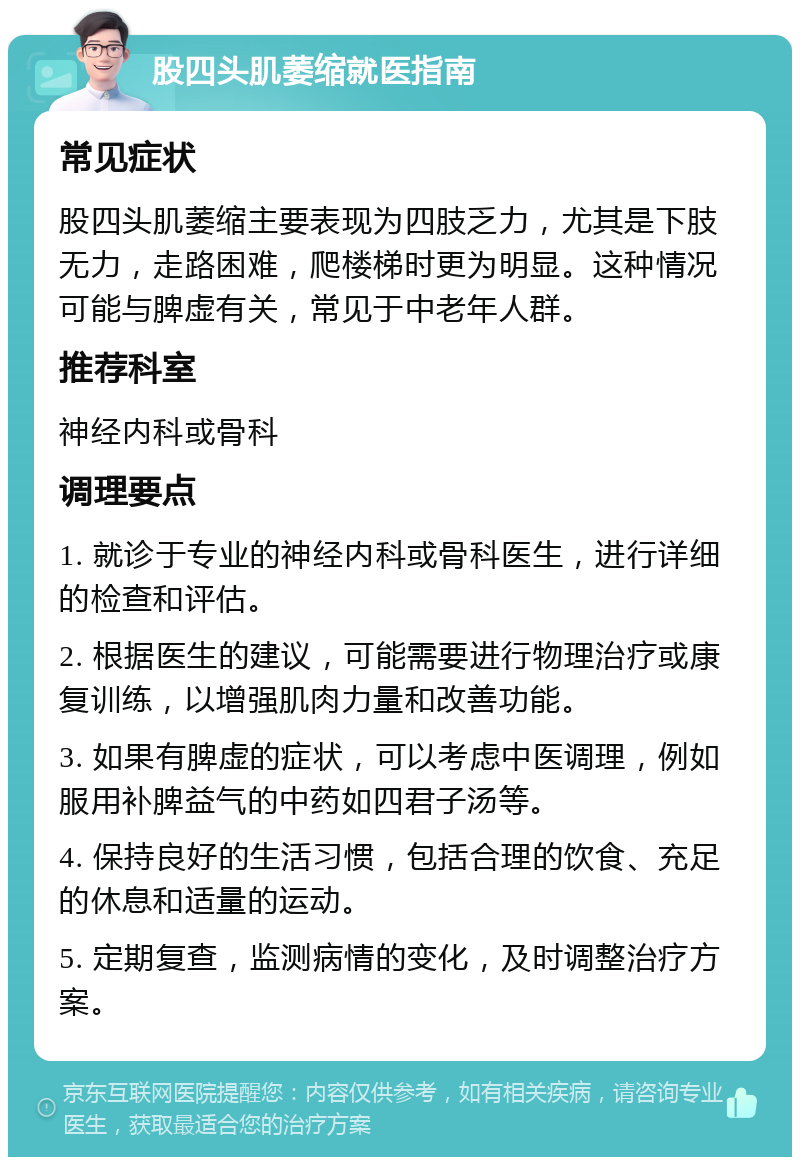 股四头肌萎缩就医指南 常见症状 股四头肌萎缩主要表现为四肢乏力，尤其是下肢无力，走路困难，爬楼梯时更为明显。这种情况可能与脾虚有关，常见于中老年人群。 推荐科室 神经内科或骨科 调理要点 1. 就诊于专业的神经内科或骨科医生，进行详细的检查和评估。 2. 根据医生的建议，可能需要进行物理治疗或康复训练，以增强肌肉力量和改善功能。 3. 如果有脾虚的症状，可以考虑中医调理，例如服用补脾益气的中药如四君子汤等。 4. 保持良好的生活习惯，包括合理的饮食、充足的休息和适量的运动。 5. 定期复查，监测病情的变化，及时调整治疗方案。