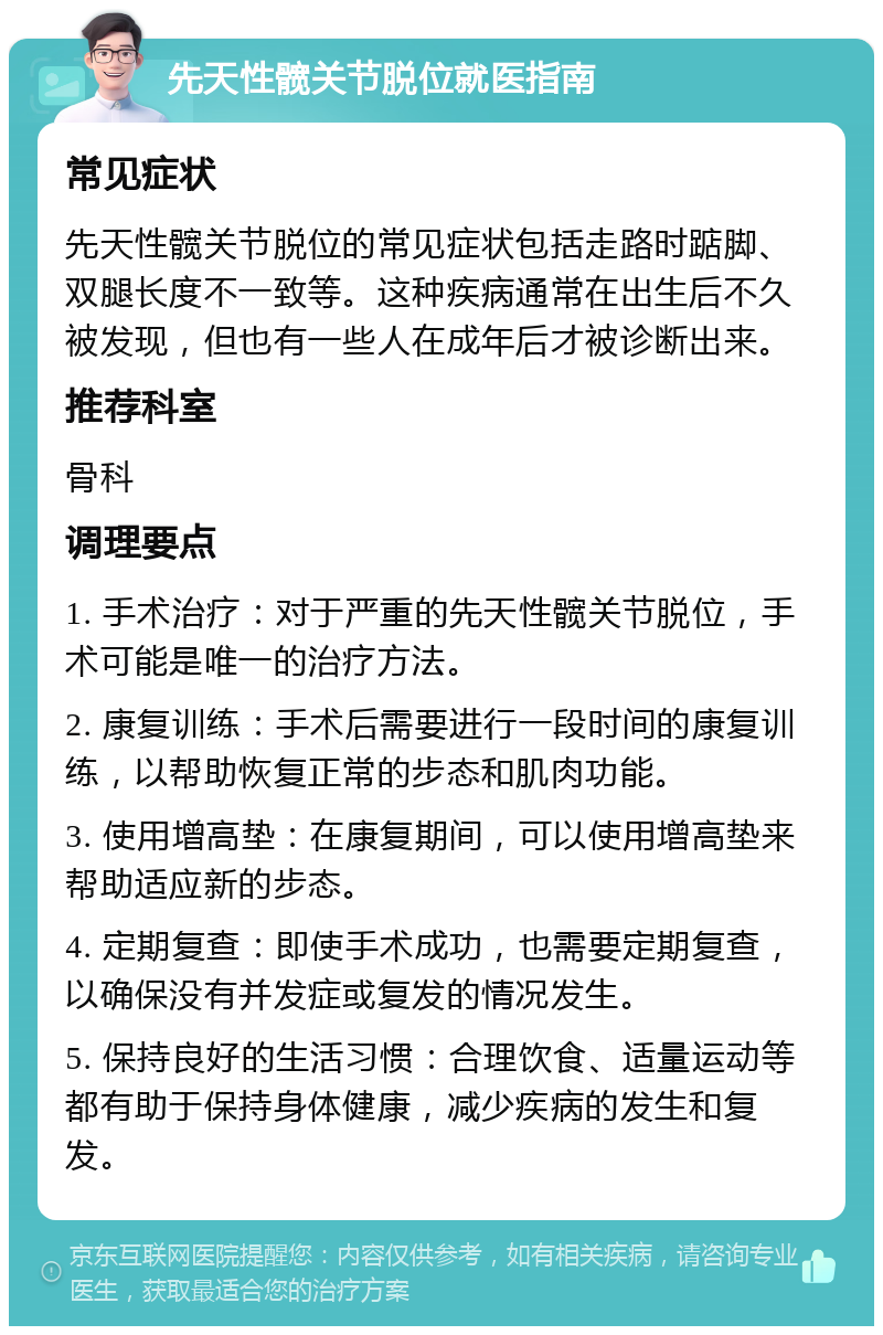 先天性髋关节脱位就医指南 常见症状 先天性髋关节脱位的常见症状包括走路时踮脚、双腿长度不一致等。这种疾病通常在出生后不久被发现，但也有一些人在成年后才被诊断出来。 推荐科室 骨科 调理要点 1. 手术治疗：对于严重的先天性髋关节脱位，手术可能是唯一的治疗方法。 2. 康复训练：手术后需要进行一段时间的康复训练，以帮助恢复正常的步态和肌肉功能。 3. 使用增高垫：在康复期间，可以使用增高垫来帮助适应新的步态。 4. 定期复查：即使手术成功，也需要定期复查，以确保没有并发症或复发的情况发生。 5. 保持良好的生活习惯：合理饮食、适量运动等都有助于保持身体健康，减少疾病的发生和复发。