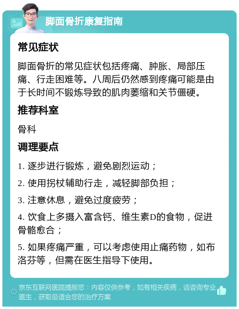 脚面骨折康复指南 常见症状 脚面骨折的常见症状包括疼痛、肿胀、局部压痛、行走困难等。八周后仍然感到疼痛可能是由于长时间不锻炼导致的肌肉萎缩和关节僵硬。 推荐科室 骨科 调理要点 1. 逐步进行锻炼，避免剧烈运动； 2. 使用拐杖辅助行走，减轻脚部负担； 3. 注意休息，避免过度疲劳； 4. 饮食上多摄入富含钙、维生素D的食物，促进骨骼愈合； 5. 如果疼痛严重，可以考虑使用止痛药物，如布洛芬等，但需在医生指导下使用。