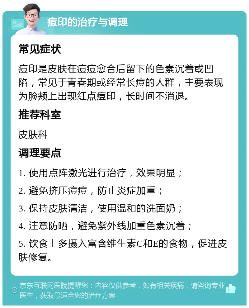 痘印的治疗与调理 常见症状 痘印是皮肤在痘痘愈合后留下的色素沉着或凹陷，常见于青春期或经常长痘的人群，主要表现为脸颊上出现红点痘印，长时间不消退。 推荐科室 皮肤科 调理要点 1. 使用点阵激光进行治疗，效果明显； 2. 避免挤压痘痘，防止炎症加重； 3. 保持皮肤清洁，使用温和的洗面奶； 4. 注意防晒，避免紫外线加重色素沉着； 5. 饮食上多摄入富含维生素C和E的食物，促进皮肤修复。