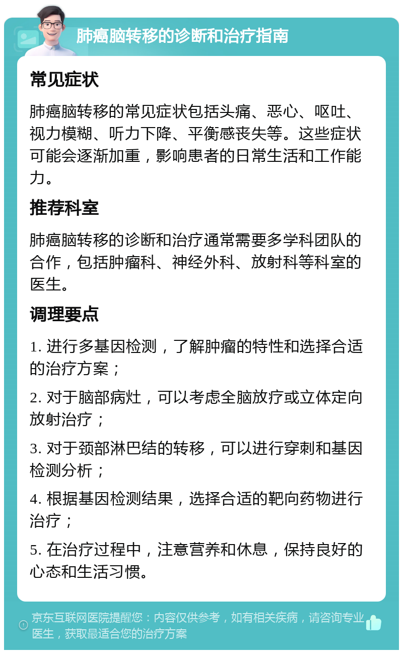 肺癌脑转移的诊断和治疗指南 常见症状 肺癌脑转移的常见症状包括头痛、恶心、呕吐、视力模糊、听力下降、平衡感丧失等。这些症状可能会逐渐加重，影响患者的日常生活和工作能力。 推荐科室 肺癌脑转移的诊断和治疗通常需要多学科团队的合作，包括肿瘤科、神经外科、放射科等科室的医生。 调理要点 1. 进行多基因检测，了解肿瘤的特性和选择合适的治疗方案； 2. 对于脑部病灶，可以考虑全脑放疗或立体定向放射治疗； 3. 对于颈部淋巴结的转移，可以进行穿刺和基因检测分析； 4. 根据基因检测结果，选择合适的靶向药物进行治疗； 5. 在治疗过程中，注意营养和休息，保持良好的心态和生活习惯。