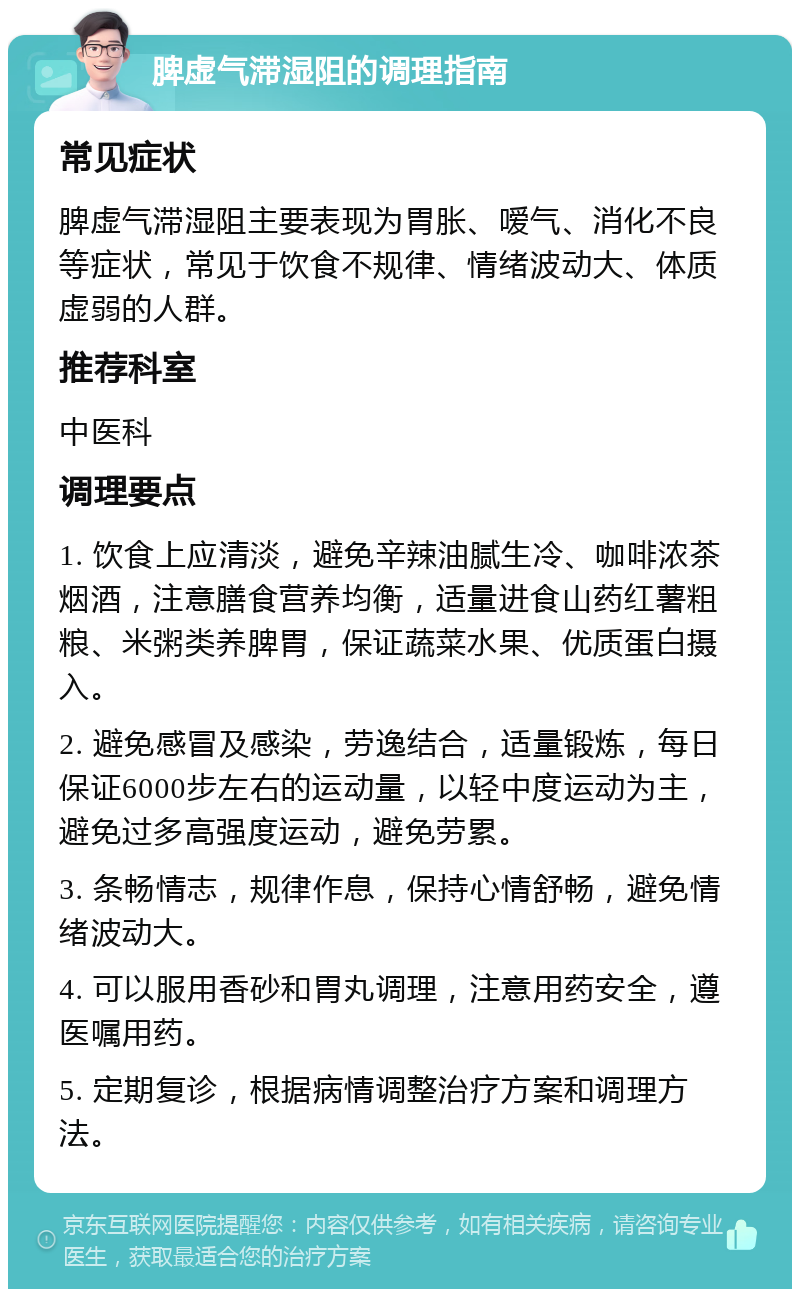 脾虚气滞湿阻的调理指南 常见症状 脾虚气滞湿阻主要表现为胃胀、嗳气、消化不良等症状，常见于饮食不规律、情绪波动大、体质虚弱的人群。 推荐科室 中医科 调理要点 1. 饮食上应清淡，避免辛辣油腻生冷、咖啡浓茶烟酒，注意膳食营养均衡，适量进食山药红薯粗粮、米粥类养脾胃，保证蔬菜水果、优质蛋白摄入。 2. 避免感冒及感染，劳逸结合，适量锻炼，每日保证6000步左右的运动量，以轻中度运动为主，避免过多高强度运动，避免劳累。 3. 条畅情志，规律作息，保持心情舒畅，避免情绪波动大。 4. 可以服用香砂和胃丸调理，注意用药安全，遵医嘱用药。 5. 定期复诊，根据病情调整治疗方案和调理方法。