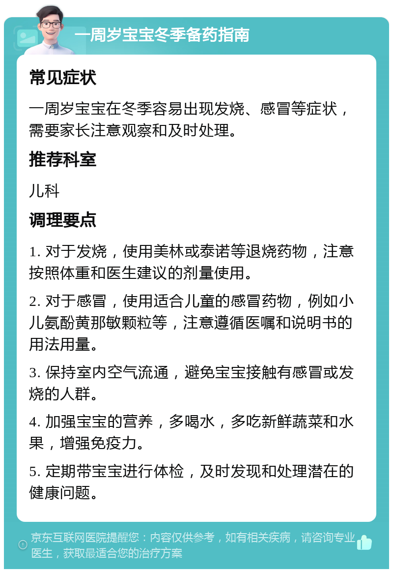 一周岁宝宝冬季备药指南 常见症状 一周岁宝宝在冬季容易出现发烧、感冒等症状，需要家长注意观察和及时处理。 推荐科室 儿科 调理要点 1. 对于发烧，使用美林或泰诺等退烧药物，注意按照体重和医生建议的剂量使用。 2. 对于感冒，使用适合儿童的感冒药物，例如小儿氨酚黄那敏颗粒等，注意遵循医嘱和说明书的用法用量。 3. 保持室内空气流通，避免宝宝接触有感冒或发烧的人群。 4. 加强宝宝的营养，多喝水，多吃新鲜蔬菜和水果，增强免疫力。 5. 定期带宝宝进行体检，及时发现和处理潜在的健康问题。