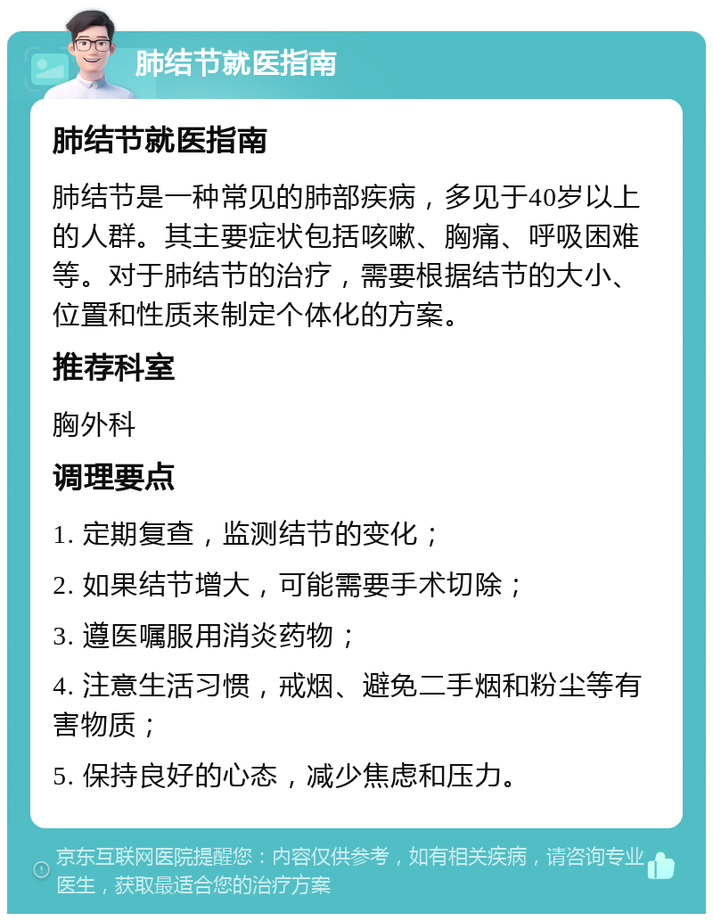 肺结节就医指南 肺结节就医指南 肺结节是一种常见的肺部疾病，多见于40岁以上的人群。其主要症状包括咳嗽、胸痛、呼吸困难等。对于肺结节的治疗，需要根据结节的大小、位置和性质来制定个体化的方案。 推荐科室 胸外科 调理要点 1. 定期复查，监测结节的变化； 2. 如果结节增大，可能需要手术切除； 3. 遵医嘱服用消炎药物； 4. 注意生活习惯，戒烟、避免二手烟和粉尘等有害物质； 5. 保持良好的心态，减少焦虑和压力。