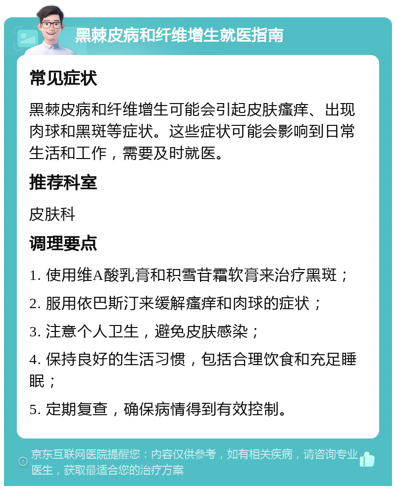 黑棘皮病和纤维增生就医指南 常见症状 黑棘皮病和纤维增生可能会引起皮肤瘙痒、出现肉球和黑斑等症状。这些症状可能会影响到日常生活和工作，需要及时就医。 推荐科室 皮肤科 调理要点 1. 使用维A酸乳膏和积雪苷霜软膏来治疗黑斑； 2. 服用依巴斯汀来缓解瘙痒和肉球的症状； 3. 注意个人卫生，避免皮肤感染； 4. 保持良好的生活习惯，包括合理饮食和充足睡眠； 5. 定期复查，确保病情得到有效控制。