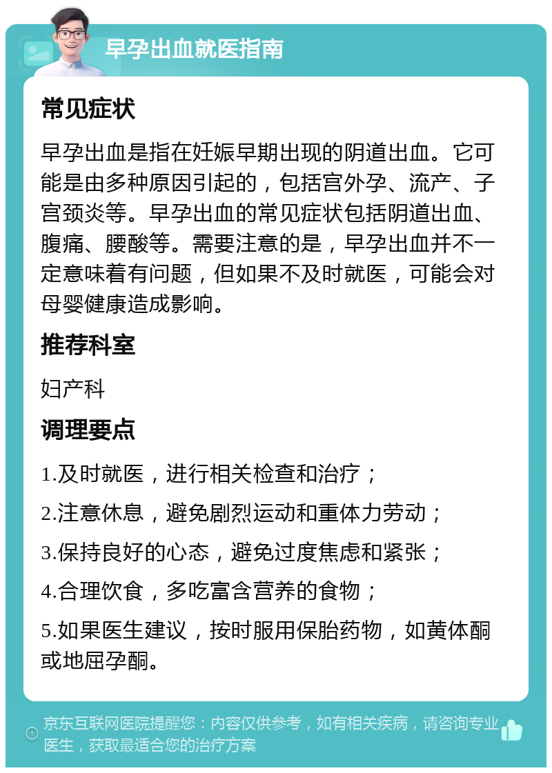 早孕出血就医指南 常见症状 早孕出血是指在妊娠早期出现的阴道出血。它可能是由多种原因引起的，包括宫外孕、流产、子宫颈炎等。早孕出血的常见症状包括阴道出血、腹痛、腰酸等。需要注意的是，早孕出血并不一定意味着有问题，但如果不及时就医，可能会对母婴健康造成影响。 推荐科室 妇产科 调理要点 1.及时就医，进行相关检查和治疗； 2.注意休息，避免剧烈运动和重体力劳动； 3.保持良好的心态，避免过度焦虑和紧张； 4.合理饮食，多吃富含营养的食物； 5.如果医生建议，按时服用保胎药物，如黄体酮或地屈孕酮。