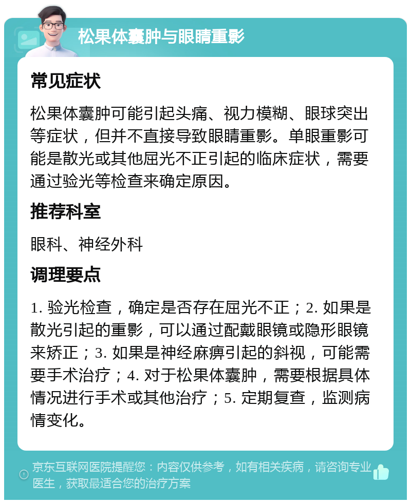 松果体囊肿与眼睛重影 常见症状 松果体囊肿可能引起头痛、视力模糊、眼球突出等症状，但并不直接导致眼睛重影。单眼重影可能是散光或其他屈光不正引起的临床症状，需要通过验光等检查来确定原因。 推荐科室 眼科、神经外科 调理要点 1. 验光检查，确定是否存在屈光不正；2. 如果是散光引起的重影，可以通过配戴眼镜或隐形眼镜来矫正；3. 如果是神经麻痹引起的斜视，可能需要手术治疗；4. 对于松果体囊肿，需要根据具体情况进行手术或其他治疗；5. 定期复查，监测病情变化。