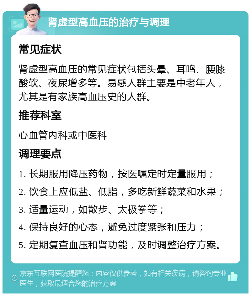 肾虚型高血压的治疗与调理 常见症状 肾虚型高血压的常见症状包括头晕、耳鸣、腰膝酸软、夜尿增多等。易感人群主要是中老年人，尤其是有家族高血压史的人群。 推荐科室 心血管内科或中医科 调理要点 1. 长期服用降压药物，按医嘱定时定量服用； 2. 饮食上应低盐、低脂，多吃新鲜蔬菜和水果； 3. 适量运动，如散步、太极拳等； 4. 保持良好的心态，避免过度紧张和压力； 5. 定期复查血压和肾功能，及时调整治疗方案。