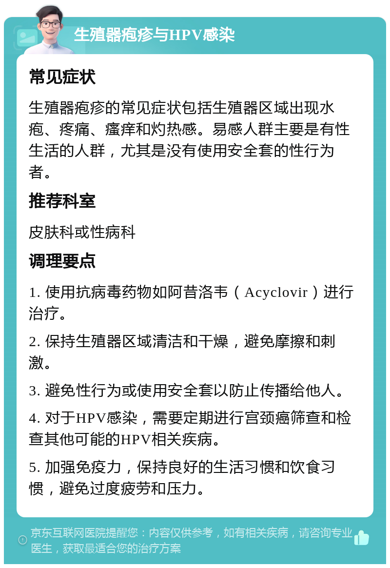 生殖器疱疹与HPV感染 常见症状 生殖器疱疹的常见症状包括生殖器区域出现水疱、疼痛、瘙痒和灼热感。易感人群主要是有性生活的人群，尤其是没有使用安全套的性行为者。 推荐科室 皮肤科或性病科 调理要点 1. 使用抗病毒药物如阿昔洛韦（Acyclovir）进行治疗。 2. 保持生殖器区域清洁和干燥，避免摩擦和刺激。 3. 避免性行为或使用安全套以防止传播给他人。 4. 对于HPV感染，需要定期进行宫颈癌筛查和检查其他可能的HPV相关疾病。 5. 加强免疫力，保持良好的生活习惯和饮食习惯，避免过度疲劳和压力。