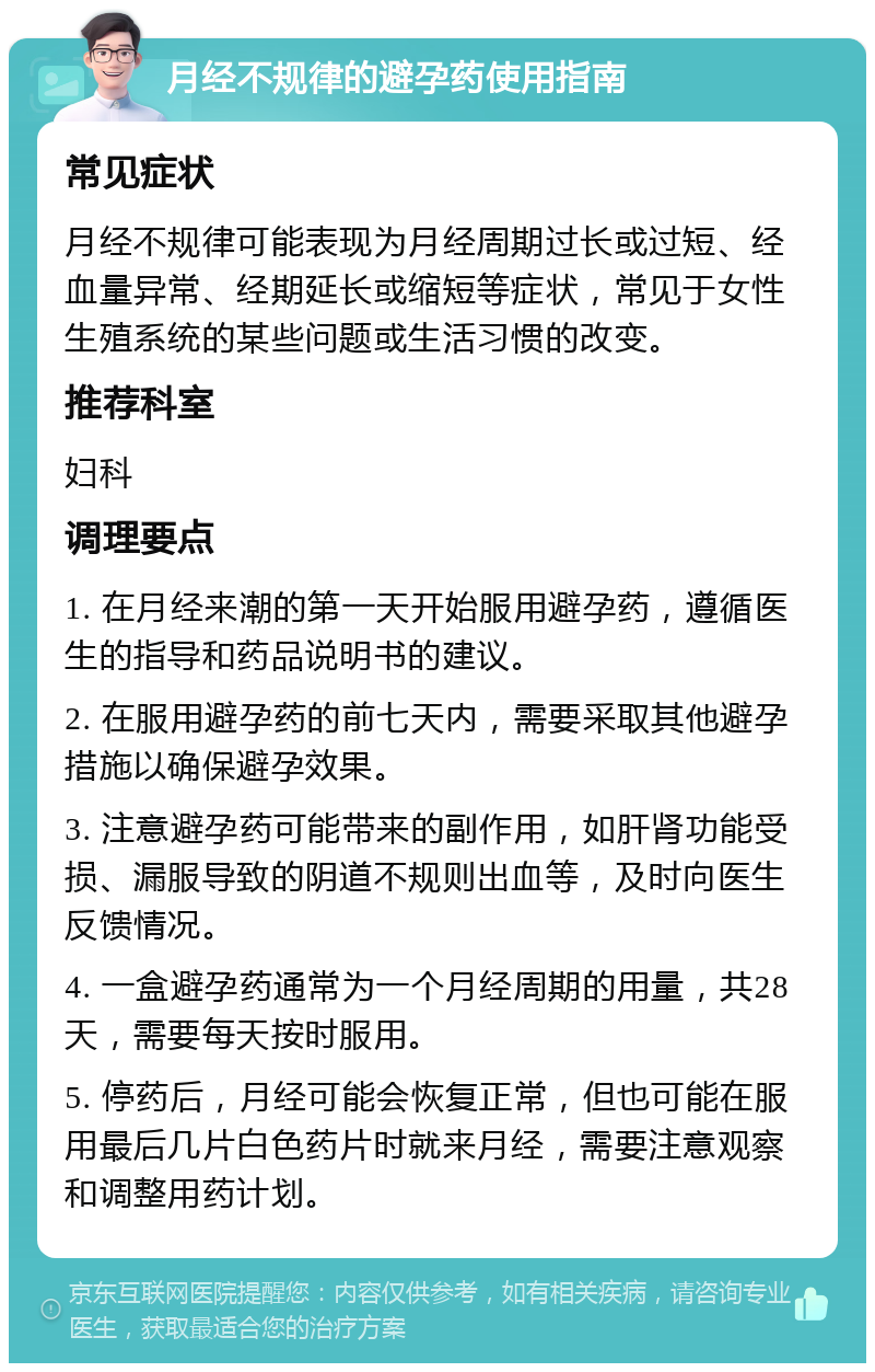 月经不规律的避孕药使用指南 常见症状 月经不规律可能表现为月经周期过长或过短、经血量异常、经期延长或缩短等症状，常见于女性生殖系统的某些问题或生活习惯的改变。 推荐科室 妇科 调理要点 1. 在月经来潮的第一天开始服用避孕药，遵循医生的指导和药品说明书的建议。 2. 在服用避孕药的前七天内，需要采取其他避孕措施以确保避孕效果。 3. 注意避孕药可能带来的副作用，如肝肾功能受损、漏服导致的阴道不规则出血等，及时向医生反馈情况。 4. 一盒避孕药通常为一个月经周期的用量，共28天，需要每天按时服用。 5. 停药后，月经可能会恢复正常，但也可能在服用最后几片白色药片时就来月经，需要注意观察和调整用药计划。