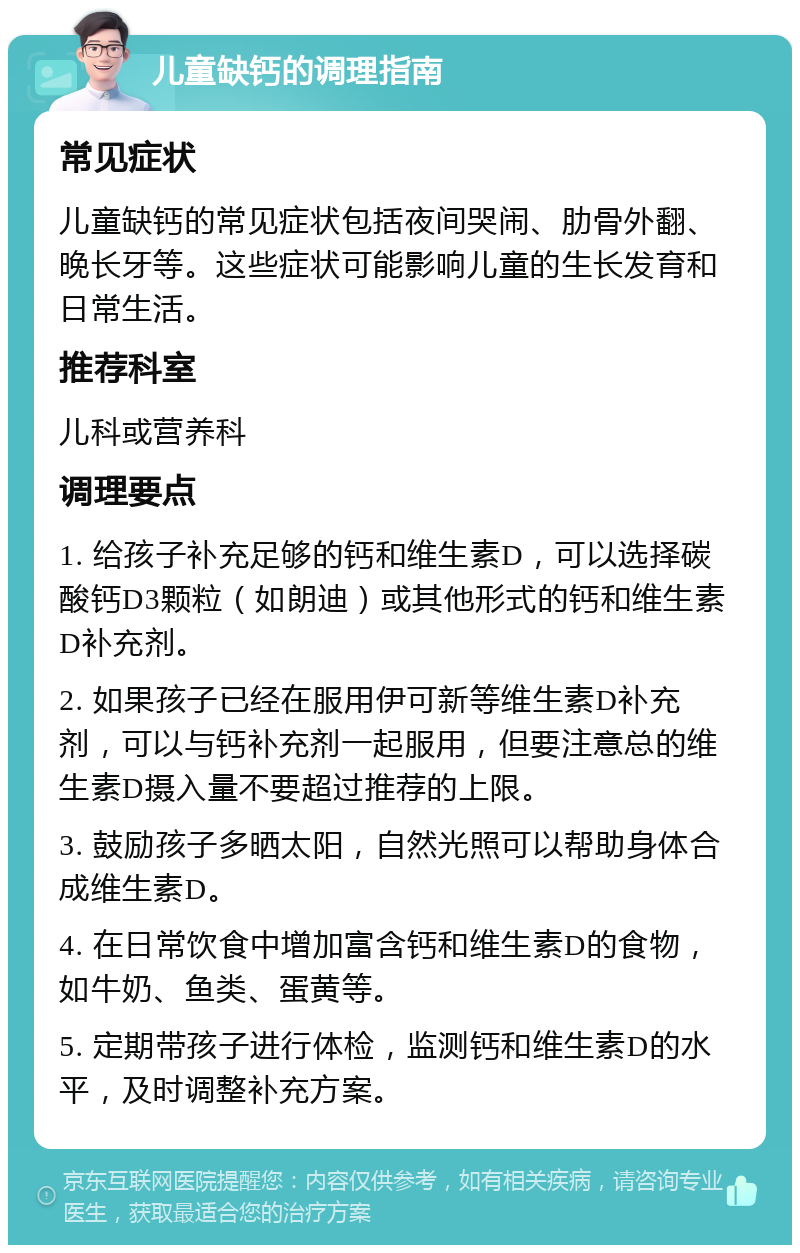 儿童缺钙的调理指南 常见症状 儿童缺钙的常见症状包括夜间哭闹、肋骨外翻、晚长牙等。这些症状可能影响儿童的生长发育和日常生活。 推荐科室 儿科或营养科 调理要点 1. 给孩子补充足够的钙和维生素D，可以选择碳酸钙D3颗粒（如朗迪）或其他形式的钙和维生素D补充剂。 2. 如果孩子已经在服用伊可新等维生素D补充剂，可以与钙补充剂一起服用，但要注意总的维生素D摄入量不要超过推荐的上限。 3. 鼓励孩子多晒太阳，自然光照可以帮助身体合成维生素D。 4. 在日常饮食中增加富含钙和维生素D的食物，如牛奶、鱼类、蛋黄等。 5. 定期带孩子进行体检，监测钙和维生素D的水平，及时调整补充方案。