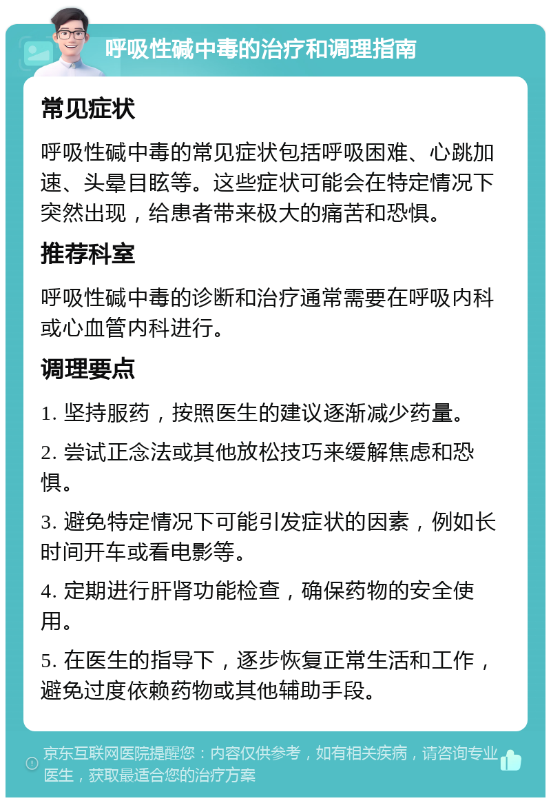 呼吸性碱中毒的治疗和调理指南 常见症状 呼吸性碱中毒的常见症状包括呼吸困难、心跳加速、头晕目眩等。这些症状可能会在特定情况下突然出现，给患者带来极大的痛苦和恐惧。 推荐科室 呼吸性碱中毒的诊断和治疗通常需要在呼吸内科或心血管内科进行。 调理要点 1. 坚持服药，按照医生的建议逐渐减少药量。 2. 尝试正念法或其他放松技巧来缓解焦虑和恐惧。 3. 避免特定情况下可能引发症状的因素，例如长时间开车或看电影等。 4. 定期进行肝肾功能检查，确保药物的安全使用。 5. 在医生的指导下，逐步恢复正常生活和工作，避免过度依赖药物或其他辅助手段。