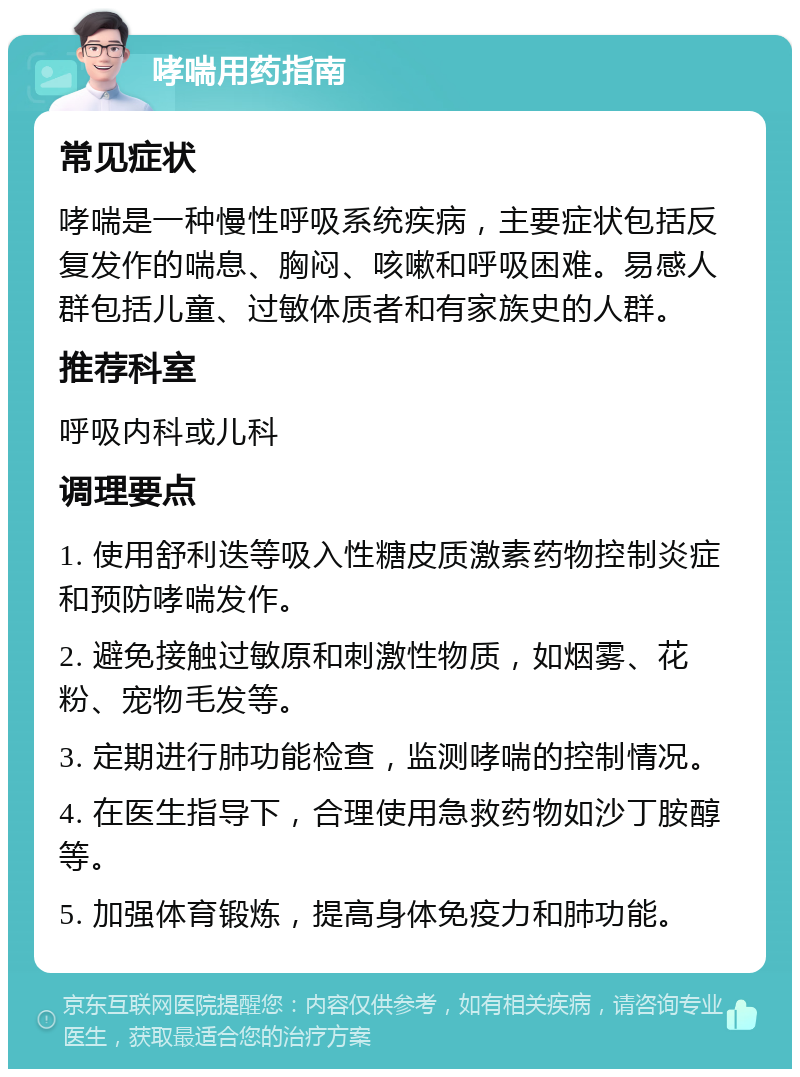 哮喘用药指南 常见症状 哮喘是一种慢性呼吸系统疾病，主要症状包括反复发作的喘息、胸闷、咳嗽和呼吸困难。易感人群包括儿童、过敏体质者和有家族史的人群。 推荐科室 呼吸内科或儿科 调理要点 1. 使用舒利迭等吸入性糖皮质激素药物控制炎症和预防哮喘发作。 2. 避免接触过敏原和刺激性物质，如烟雾、花粉、宠物毛发等。 3. 定期进行肺功能检查，监测哮喘的控制情况。 4. 在医生指导下，合理使用急救药物如沙丁胺醇等。 5. 加强体育锻炼，提高身体免疫力和肺功能。