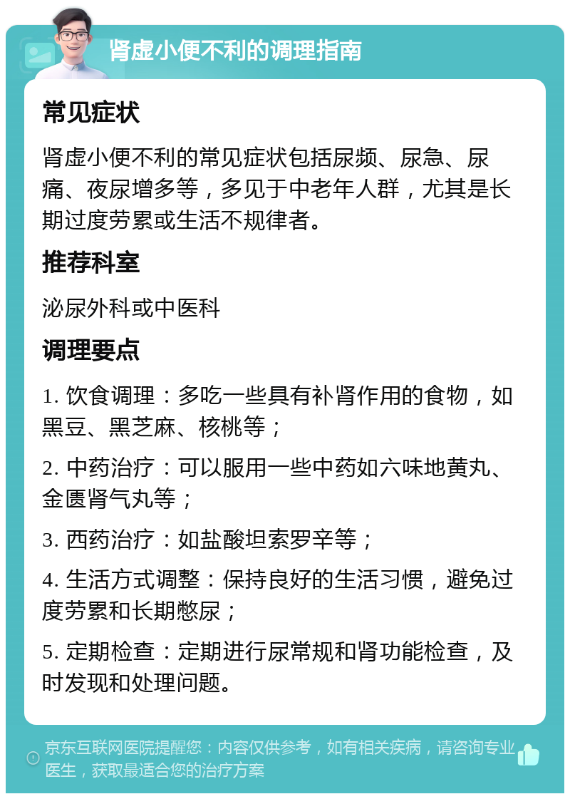 肾虚小便不利的调理指南 常见症状 肾虚小便不利的常见症状包括尿频、尿急、尿痛、夜尿增多等，多见于中老年人群，尤其是长期过度劳累或生活不规律者。 推荐科室 泌尿外科或中医科 调理要点 1. 饮食调理：多吃一些具有补肾作用的食物，如黑豆、黑芝麻、核桃等； 2. 中药治疗：可以服用一些中药如六味地黄丸、金匮肾气丸等； 3. 西药治疗：如盐酸坦索罗辛等； 4. 生活方式调整：保持良好的生活习惯，避免过度劳累和长期憋尿； 5. 定期检查：定期进行尿常规和肾功能检查，及时发现和处理问题。