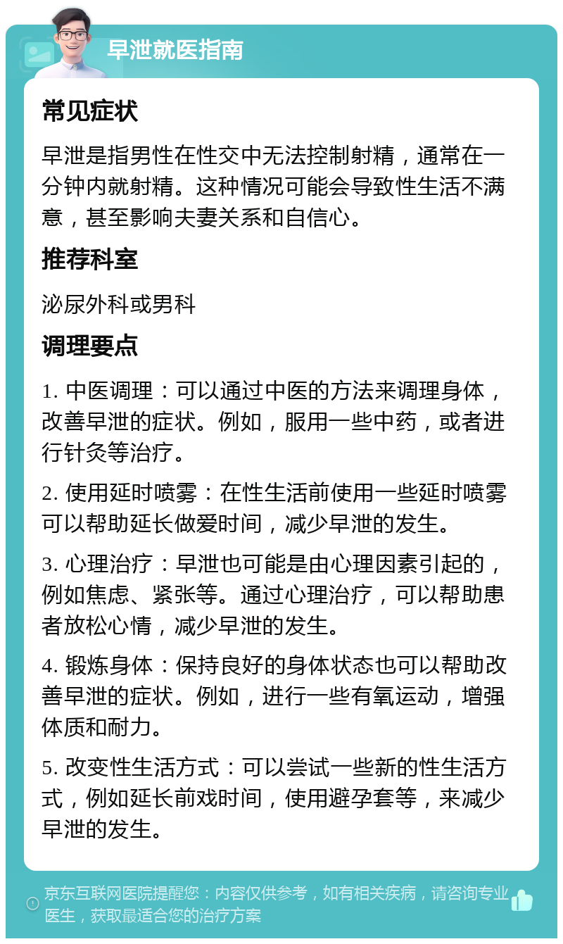 早泄就医指南 常见症状 早泄是指男性在性交中无法控制射精，通常在一分钟内就射精。这种情况可能会导致性生活不满意，甚至影响夫妻关系和自信心。 推荐科室 泌尿外科或男科 调理要点 1. 中医调理：可以通过中医的方法来调理身体，改善早泄的症状。例如，服用一些中药，或者进行针灸等治疗。 2. 使用延时喷雾：在性生活前使用一些延时喷雾可以帮助延长做爱时间，减少早泄的发生。 3. 心理治疗：早泄也可能是由心理因素引起的，例如焦虑、紧张等。通过心理治疗，可以帮助患者放松心情，减少早泄的发生。 4. 锻炼身体：保持良好的身体状态也可以帮助改善早泄的症状。例如，进行一些有氧运动，增强体质和耐力。 5. 改变性生活方式：可以尝试一些新的性生活方式，例如延长前戏时间，使用避孕套等，来减少早泄的发生。