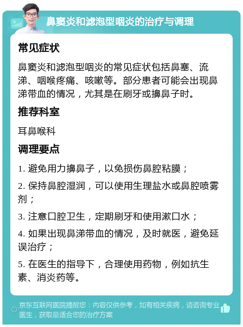 鼻窦炎和滤泡型咽炎的治疗与调理 常见症状 鼻窦炎和滤泡型咽炎的常见症状包括鼻塞、流涕、咽喉疼痛、咳嗽等。部分患者可能会出现鼻涕带血的情况，尤其是在刷牙或擤鼻子时。 推荐科室 耳鼻喉科 调理要点 1. 避免用力擤鼻子，以免损伤鼻腔粘膜； 2. 保持鼻腔湿润，可以使用生理盐水或鼻腔喷雾剂； 3. 注意口腔卫生，定期刷牙和使用漱口水； 4. 如果出现鼻涕带血的情况，及时就医，避免延误治疗； 5. 在医生的指导下，合理使用药物，例如抗生素、消炎药等。