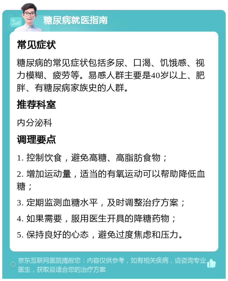 糖尿病就医指南 常见症状 糖尿病的常见症状包括多尿、口渴、饥饿感、视力模糊、疲劳等。易感人群主要是40岁以上、肥胖、有糖尿病家族史的人群。 推荐科室 内分泌科 调理要点 1. 控制饮食，避免高糖、高脂肪食物； 2. 增加运动量，适当的有氧运动可以帮助降低血糖； 3. 定期监测血糖水平，及时调整治疗方案； 4. 如果需要，服用医生开具的降糖药物； 5. 保持良好的心态，避免过度焦虑和压力。