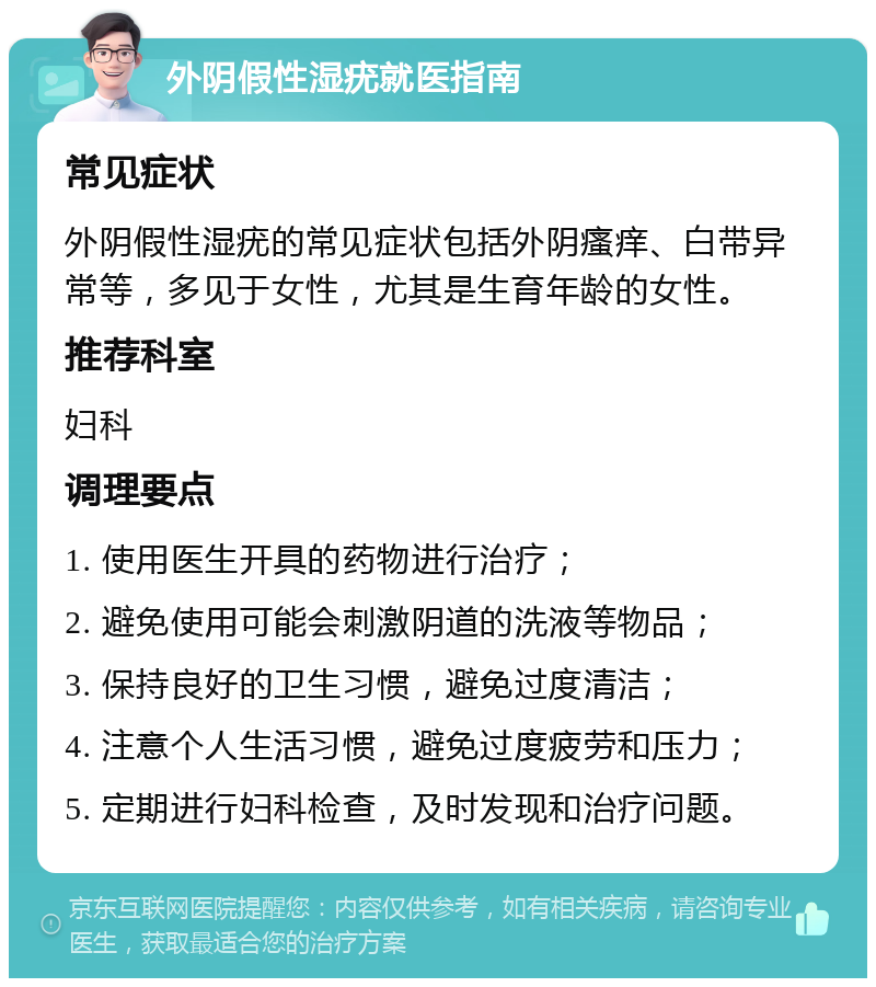 外阴假性湿疣就医指南 常见症状 外阴假性湿疣的常见症状包括外阴瘙痒、白带异常等，多见于女性，尤其是生育年龄的女性。 推荐科室 妇科 调理要点 1. 使用医生开具的药物进行治疗； 2. 避免使用可能会刺激阴道的洗液等物品； 3. 保持良好的卫生习惯，避免过度清洁； 4. 注意个人生活习惯，避免过度疲劳和压力； 5. 定期进行妇科检查，及时发现和治疗问题。