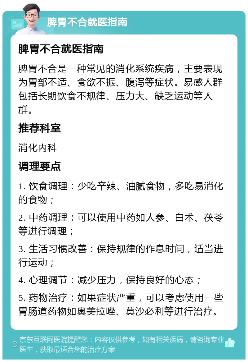 脾胃不合就医指南 脾胃不合就医指南 脾胃不合是一种常见的消化系统疾病，主要表现为胃部不适、食欲不振、腹泻等症状。易感人群包括长期饮食不规律、压力大、缺乏运动等人群。 推荐科室 消化内科 调理要点 1. 饮食调理：少吃辛辣、油腻食物，多吃易消化的食物； 2. 中药调理：可以使用中药如人参、白术、茯苓等进行调理； 3. 生活习惯改善：保持规律的作息时间，适当进行运动； 4. 心理调节：减少压力，保持良好的心态； 5. 药物治疗：如果症状严重，可以考虑使用一些胃肠道药物如奥美拉唑、莫沙必利等进行治疗。