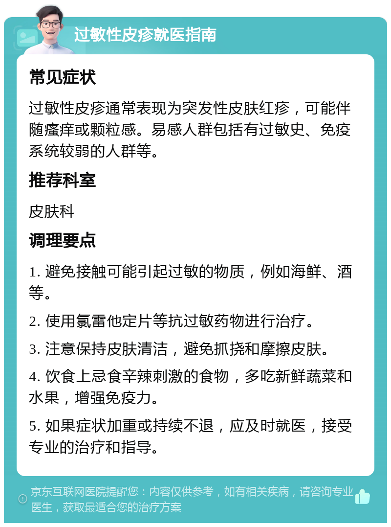 过敏性皮疹就医指南 常见症状 过敏性皮疹通常表现为突发性皮肤红疹，可能伴随瘙痒或颗粒感。易感人群包括有过敏史、免疫系统较弱的人群等。 推荐科室 皮肤科 调理要点 1. 避免接触可能引起过敏的物质，例如海鲜、酒等。 2. 使用氯雷他定片等抗过敏药物进行治疗。 3. 注意保持皮肤清洁，避免抓挠和摩擦皮肤。 4. 饮食上忌食辛辣刺激的食物，多吃新鲜蔬菜和水果，增强免疫力。 5. 如果症状加重或持续不退，应及时就医，接受专业的治疗和指导。