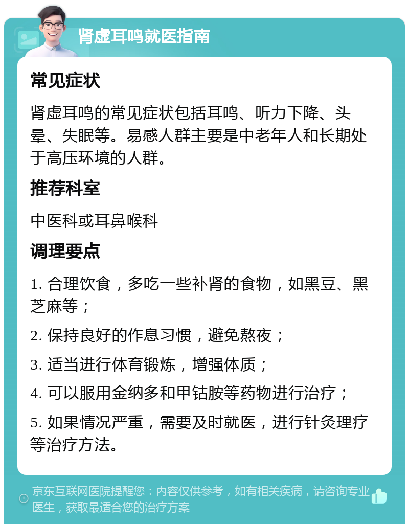 肾虚耳鸣就医指南 常见症状 肾虚耳鸣的常见症状包括耳鸣、听力下降、头晕、失眠等。易感人群主要是中老年人和长期处于高压环境的人群。 推荐科室 中医科或耳鼻喉科 调理要点 1. 合理饮食，多吃一些补肾的食物，如黑豆、黑芝麻等； 2. 保持良好的作息习惯，避免熬夜； 3. 适当进行体育锻炼，增强体质； 4. 可以服用金纳多和甲钴胺等药物进行治疗； 5. 如果情况严重，需要及时就医，进行针灸理疗等治疗方法。