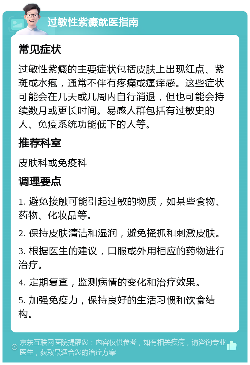 过敏性紫癜就医指南 常见症状 过敏性紫癜的主要症状包括皮肤上出现红点、紫斑或水疱，通常不伴有疼痛或瘙痒感。这些症状可能会在几天或几周内自行消退，但也可能会持续数月或更长时间。易感人群包括有过敏史的人、免疫系统功能低下的人等。 推荐科室 皮肤科或免疫科 调理要点 1. 避免接触可能引起过敏的物质，如某些食物、药物、化妆品等。 2. 保持皮肤清洁和湿润，避免搔抓和刺激皮肤。 3. 根据医生的建议，口服或外用相应的药物进行治疗。 4. 定期复查，监测病情的变化和治疗效果。 5. 加强免疫力，保持良好的生活习惯和饮食结构。