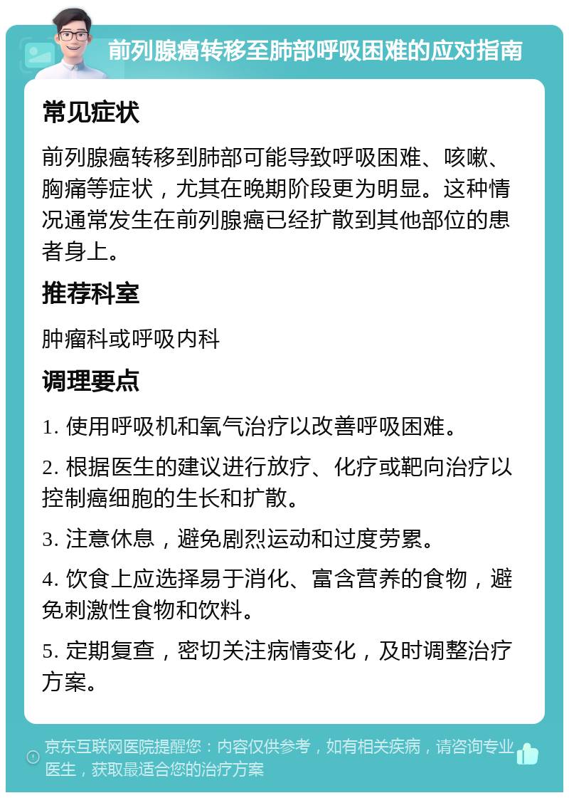 前列腺癌转移至肺部呼吸困难的应对指南 常见症状 前列腺癌转移到肺部可能导致呼吸困难、咳嗽、胸痛等症状，尤其在晚期阶段更为明显。这种情况通常发生在前列腺癌已经扩散到其他部位的患者身上。 推荐科室 肿瘤科或呼吸内科 调理要点 1. 使用呼吸机和氧气治疗以改善呼吸困难。 2. 根据医生的建议进行放疗、化疗或靶向治疗以控制癌细胞的生长和扩散。 3. 注意休息，避免剧烈运动和过度劳累。 4. 饮食上应选择易于消化、富含营养的食物，避免刺激性食物和饮料。 5. 定期复查，密切关注病情变化，及时调整治疗方案。