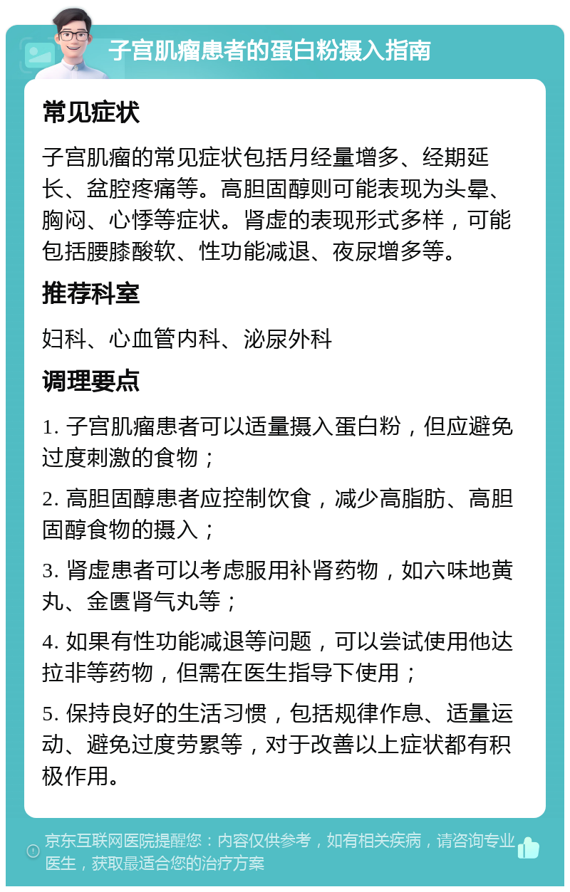 子宫肌瘤患者的蛋白粉摄入指南 常见症状 子宫肌瘤的常见症状包括月经量增多、经期延长、盆腔疼痛等。高胆固醇则可能表现为头晕、胸闷、心悸等症状。肾虚的表现形式多样，可能包括腰膝酸软、性功能减退、夜尿增多等。 推荐科室 妇科、心血管内科、泌尿外科 调理要点 1. 子宫肌瘤患者可以适量摄入蛋白粉，但应避免过度刺激的食物； 2. 高胆固醇患者应控制饮食，减少高脂肪、高胆固醇食物的摄入； 3. 肾虚患者可以考虑服用补肾药物，如六味地黄丸、金匮肾气丸等； 4. 如果有性功能减退等问题，可以尝试使用他达拉非等药物，但需在医生指导下使用； 5. 保持良好的生活习惯，包括规律作息、适量运动、避免过度劳累等，对于改善以上症状都有积极作用。