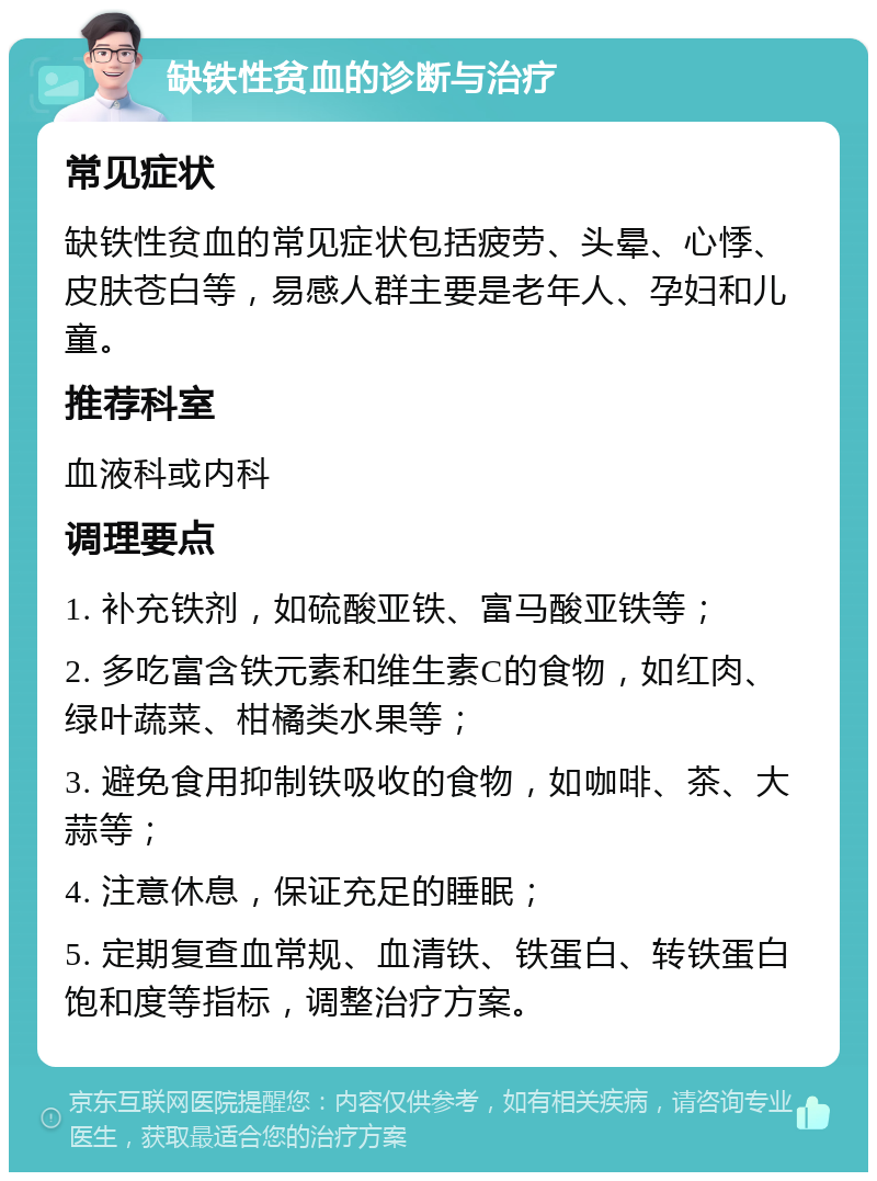 缺铁性贫血的诊断与治疗 常见症状 缺铁性贫血的常见症状包括疲劳、头晕、心悸、皮肤苍白等，易感人群主要是老年人、孕妇和儿童。 推荐科室 血液科或内科 调理要点 1. 补充铁剂，如硫酸亚铁、富马酸亚铁等； 2. 多吃富含铁元素和维生素C的食物，如红肉、绿叶蔬菜、柑橘类水果等； 3. 避免食用抑制铁吸收的食物，如咖啡、茶、大蒜等； 4. 注意休息，保证充足的睡眠； 5. 定期复查血常规、血清铁、铁蛋白、转铁蛋白饱和度等指标，调整治疗方案。