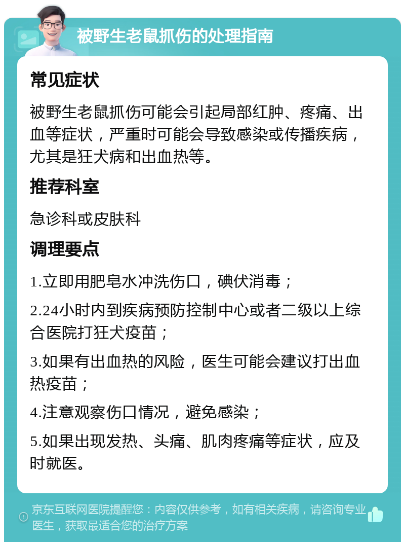 被野生老鼠抓伤的处理指南 常见症状 被野生老鼠抓伤可能会引起局部红肿、疼痛、出血等症状，严重时可能会导致感染或传播疾病，尤其是狂犬病和出血热等。 推荐科室 急诊科或皮肤科 调理要点 1.立即用肥皂水冲洗伤口，碘伏消毒； 2.24小时内到疾病预防控制中心或者二级以上综合医院打狂犬疫苗； 3.如果有出血热的风险，医生可能会建议打出血热疫苗； 4.注意观察伤口情况，避免感染； 5.如果出现发热、头痛、肌肉疼痛等症状，应及时就医。