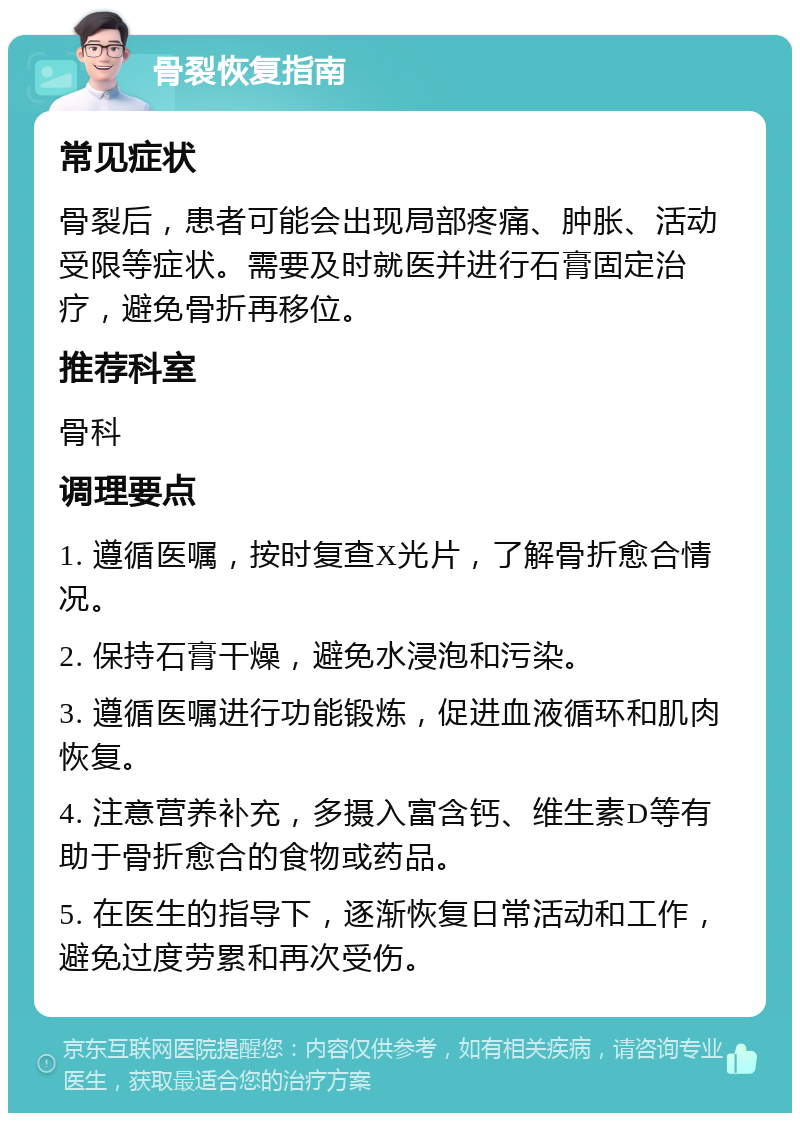 骨裂恢复指南 常见症状 骨裂后，患者可能会出现局部疼痛、肿胀、活动受限等症状。需要及时就医并进行石膏固定治疗，避免骨折再移位。 推荐科室 骨科 调理要点 1. 遵循医嘱，按时复查X光片，了解骨折愈合情况。 2. 保持石膏干燥，避免水浸泡和污染。 3. 遵循医嘱进行功能锻炼，促进血液循环和肌肉恢复。 4. 注意营养补充，多摄入富含钙、维生素D等有助于骨折愈合的食物或药品。 5. 在医生的指导下，逐渐恢复日常活动和工作，避免过度劳累和再次受伤。