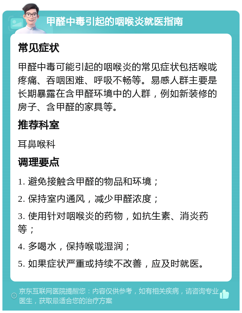 甲醛中毒引起的咽喉炎就医指南 常见症状 甲醛中毒可能引起的咽喉炎的常见症状包括喉咙疼痛、吞咽困难、呼吸不畅等。易感人群主要是长期暴露在含甲醛环境中的人群，例如新装修的房子、含甲醛的家具等。 推荐科室 耳鼻喉科 调理要点 1. 避免接触含甲醛的物品和环境； 2. 保持室内通风，减少甲醛浓度； 3. 使用针对咽喉炎的药物，如抗生素、消炎药等； 4. 多喝水，保持喉咙湿润； 5. 如果症状严重或持续不改善，应及时就医。