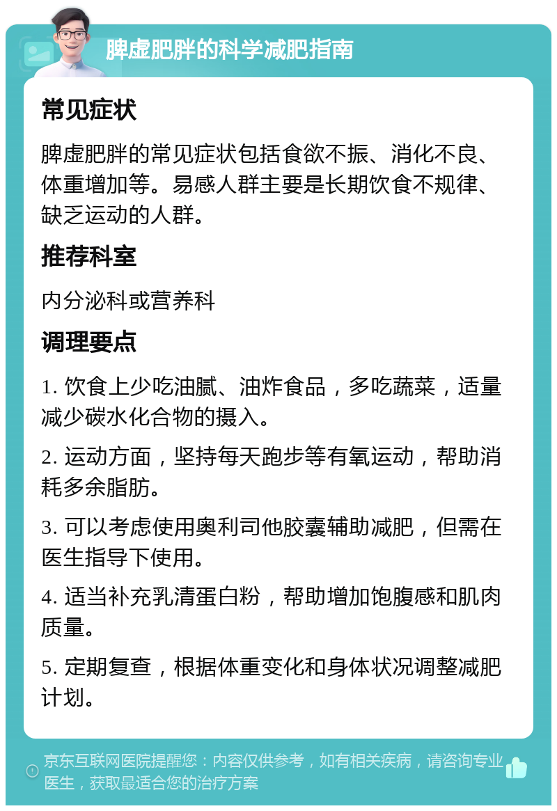 脾虚肥胖的科学减肥指南 常见症状 脾虚肥胖的常见症状包括食欲不振、消化不良、体重增加等。易感人群主要是长期饮食不规律、缺乏运动的人群。 推荐科室 内分泌科或营养科 调理要点 1. 饮食上少吃油腻、油炸食品，多吃蔬菜，适量减少碳水化合物的摄入。 2. 运动方面，坚持每天跑步等有氧运动，帮助消耗多余脂肪。 3. 可以考虑使用奥利司他胶囊辅助减肥，但需在医生指导下使用。 4. 适当补充乳清蛋白粉，帮助增加饱腹感和肌肉质量。 5. 定期复查，根据体重变化和身体状况调整减肥计划。