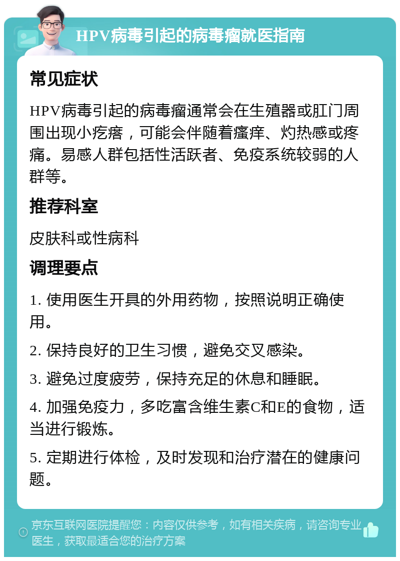 HPV病毒引起的病毒瘤就医指南 常见症状 HPV病毒引起的病毒瘤通常会在生殖器或肛门周围出现小疙瘩，可能会伴随着瘙痒、灼热感或疼痛。易感人群包括性活跃者、免疫系统较弱的人群等。 推荐科室 皮肤科或性病科 调理要点 1. 使用医生开具的外用药物，按照说明正确使用。 2. 保持良好的卫生习惯，避免交叉感染。 3. 避免过度疲劳，保持充足的休息和睡眠。 4. 加强免疫力，多吃富含维生素C和E的食物，适当进行锻炼。 5. 定期进行体检，及时发现和治疗潜在的健康问题。