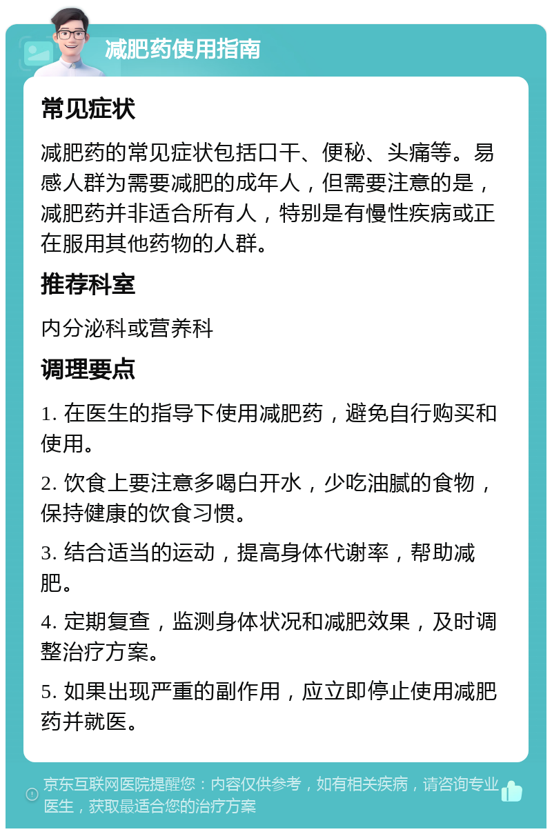 减肥药使用指南 常见症状 减肥药的常见症状包括口干、便秘、头痛等。易感人群为需要减肥的成年人，但需要注意的是，减肥药并非适合所有人，特别是有慢性疾病或正在服用其他药物的人群。 推荐科室 内分泌科或营养科 调理要点 1. 在医生的指导下使用减肥药，避免自行购买和使用。 2. 饮食上要注意多喝白开水，少吃油腻的食物，保持健康的饮食习惯。 3. 结合适当的运动，提高身体代谢率，帮助减肥。 4. 定期复查，监测身体状况和减肥效果，及时调整治疗方案。 5. 如果出现严重的副作用，应立即停止使用减肥药并就医。