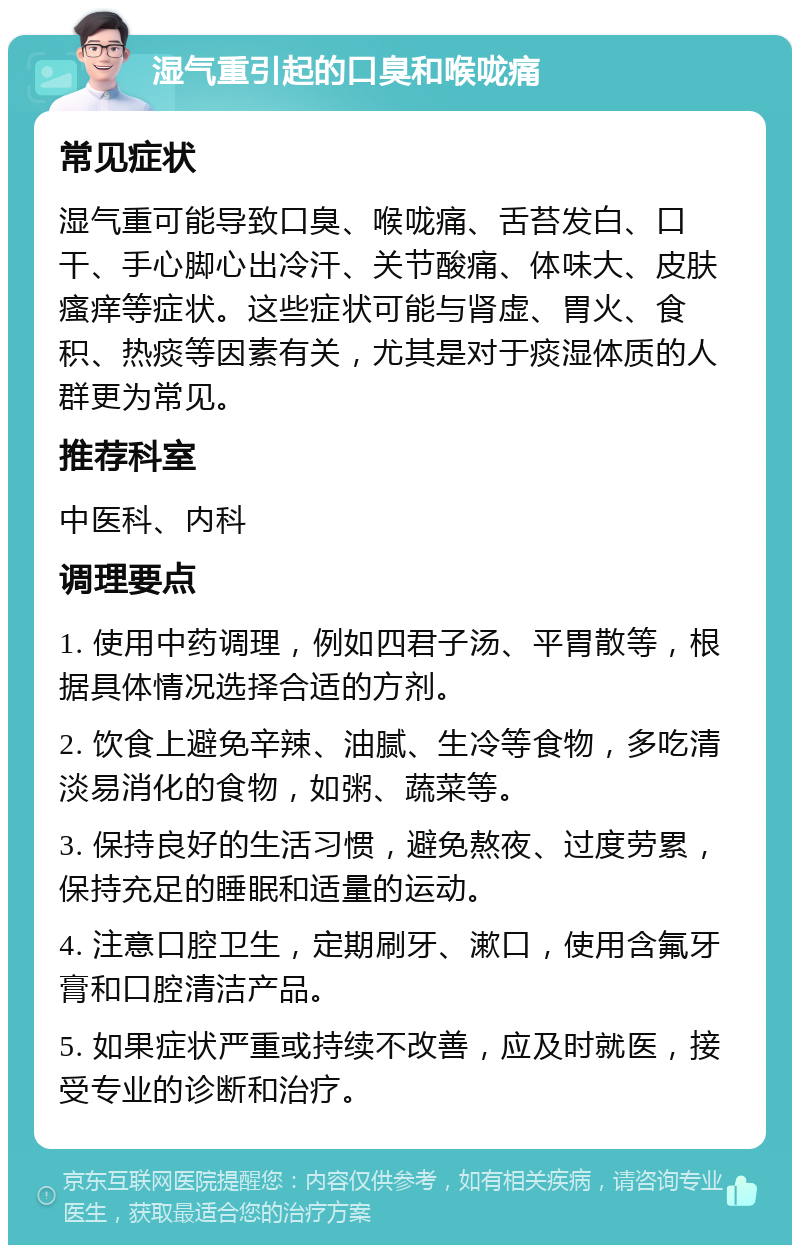 湿气重引起的口臭和喉咙痛 常见症状 湿气重可能导致口臭、喉咙痛、舌苔发白、口干、手心脚心出冷汗、关节酸痛、体味大、皮肤瘙痒等症状。这些症状可能与肾虚、胃火、食积、热痰等因素有关，尤其是对于痰湿体质的人群更为常见。 推荐科室 中医科、内科 调理要点 1. 使用中药调理，例如四君子汤、平胃散等，根据具体情况选择合适的方剂。 2. 饮食上避免辛辣、油腻、生冷等食物，多吃清淡易消化的食物，如粥、蔬菜等。 3. 保持良好的生活习惯，避免熬夜、过度劳累，保持充足的睡眠和适量的运动。 4. 注意口腔卫生，定期刷牙、漱口，使用含氟牙膏和口腔清洁产品。 5. 如果症状严重或持续不改善，应及时就医，接受专业的诊断和治疗。