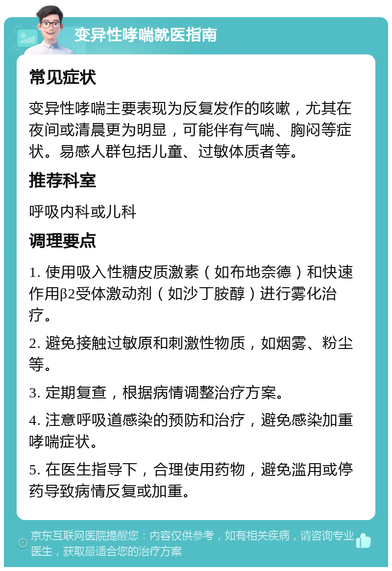 变异性哮喘就医指南 常见症状 变异性哮喘主要表现为反复发作的咳嗽，尤其在夜间或清晨更为明显，可能伴有气喘、胸闷等症状。易感人群包括儿童、过敏体质者等。 推荐科室 呼吸内科或儿科 调理要点 1. 使用吸入性糖皮质激素（如布地奈德）和快速作用β2受体激动剂（如沙丁胺醇）进行雾化治疗。 2. 避免接触过敏原和刺激性物质，如烟雾、粉尘等。 3. 定期复查，根据病情调整治疗方案。 4. 注意呼吸道感染的预防和治疗，避免感染加重哮喘症状。 5. 在医生指导下，合理使用药物，避免滥用或停药导致病情反复或加重。