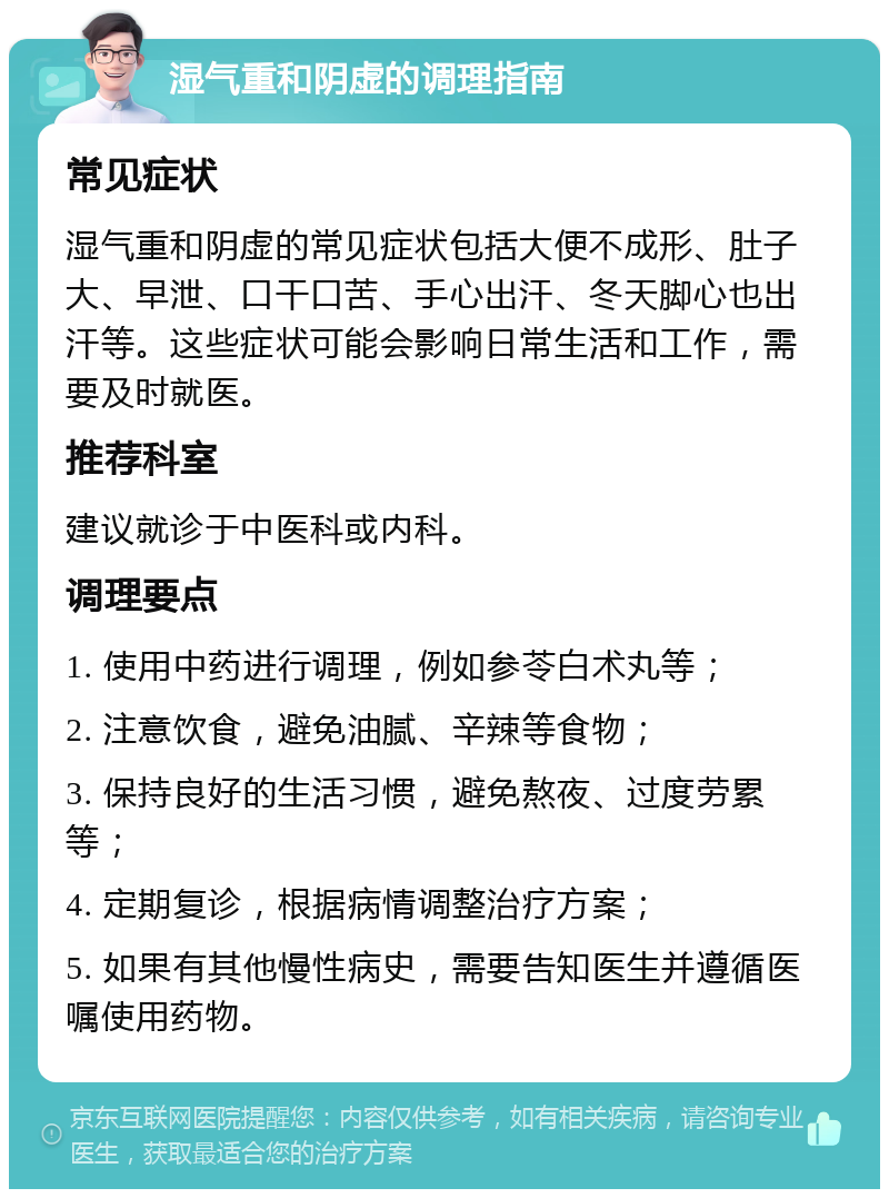 湿气重和阴虚的调理指南 常见症状 湿气重和阴虚的常见症状包括大便不成形、肚子大、早泄、口干口苦、手心出汗、冬天脚心也出汗等。这些症状可能会影响日常生活和工作，需要及时就医。 推荐科室 建议就诊于中医科或内科。 调理要点 1. 使用中药进行调理，例如参苓白术丸等； 2. 注意饮食，避免油腻、辛辣等食物； 3. 保持良好的生活习惯，避免熬夜、过度劳累等； 4. 定期复诊，根据病情调整治疗方案； 5. 如果有其他慢性病史，需要告知医生并遵循医嘱使用药物。