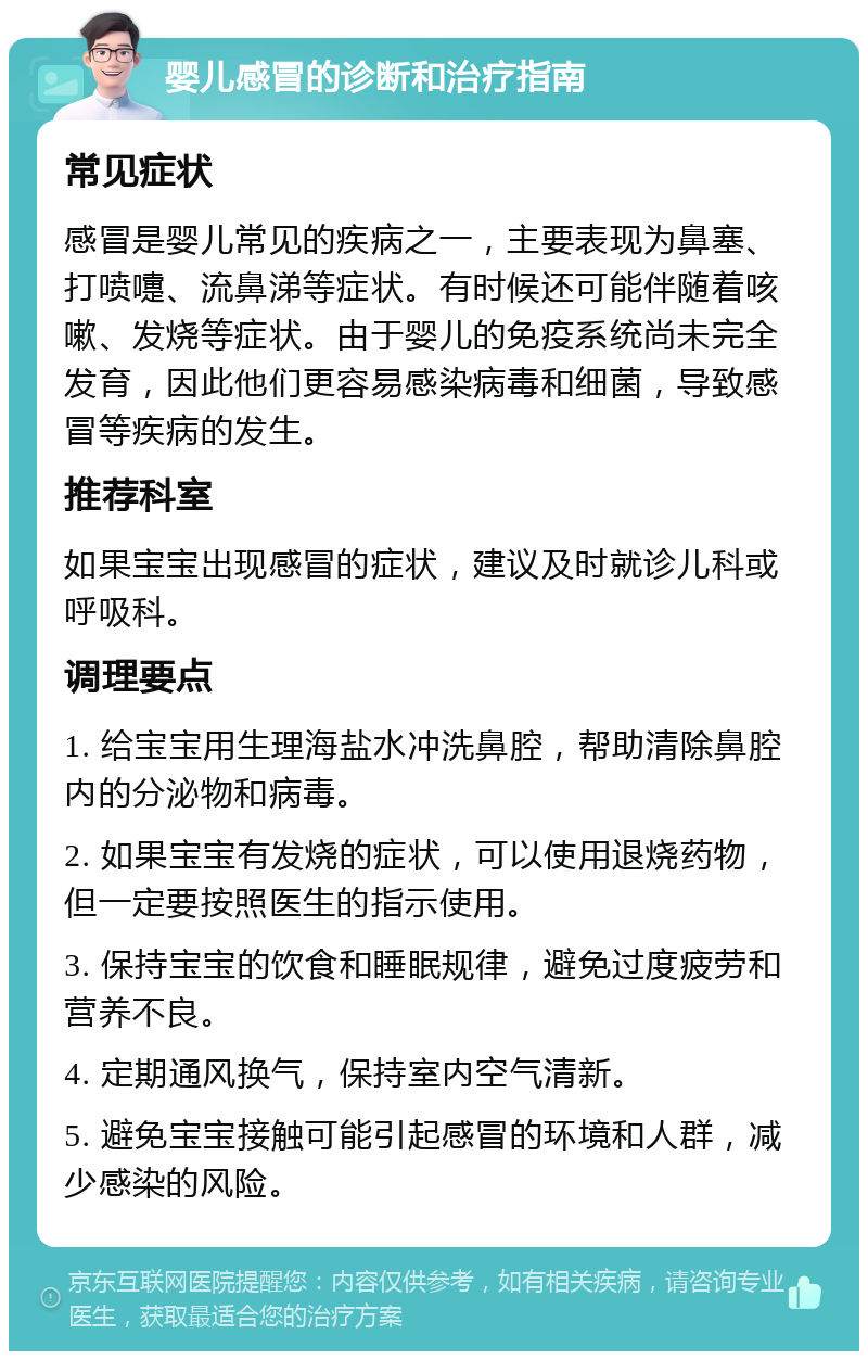 婴儿感冒的诊断和治疗指南 常见症状 感冒是婴儿常见的疾病之一，主要表现为鼻塞、打喷嚏、流鼻涕等症状。有时候还可能伴随着咳嗽、发烧等症状。由于婴儿的免疫系统尚未完全发育，因此他们更容易感染病毒和细菌，导致感冒等疾病的发生。 推荐科室 如果宝宝出现感冒的症状，建议及时就诊儿科或呼吸科。 调理要点 1. 给宝宝用生理海盐水冲洗鼻腔，帮助清除鼻腔内的分泌物和病毒。 2. 如果宝宝有发烧的症状，可以使用退烧药物，但一定要按照医生的指示使用。 3. 保持宝宝的饮食和睡眠规律，避免过度疲劳和营养不良。 4. 定期通风换气，保持室内空气清新。 5. 避免宝宝接触可能引起感冒的环境和人群，减少感染的风险。