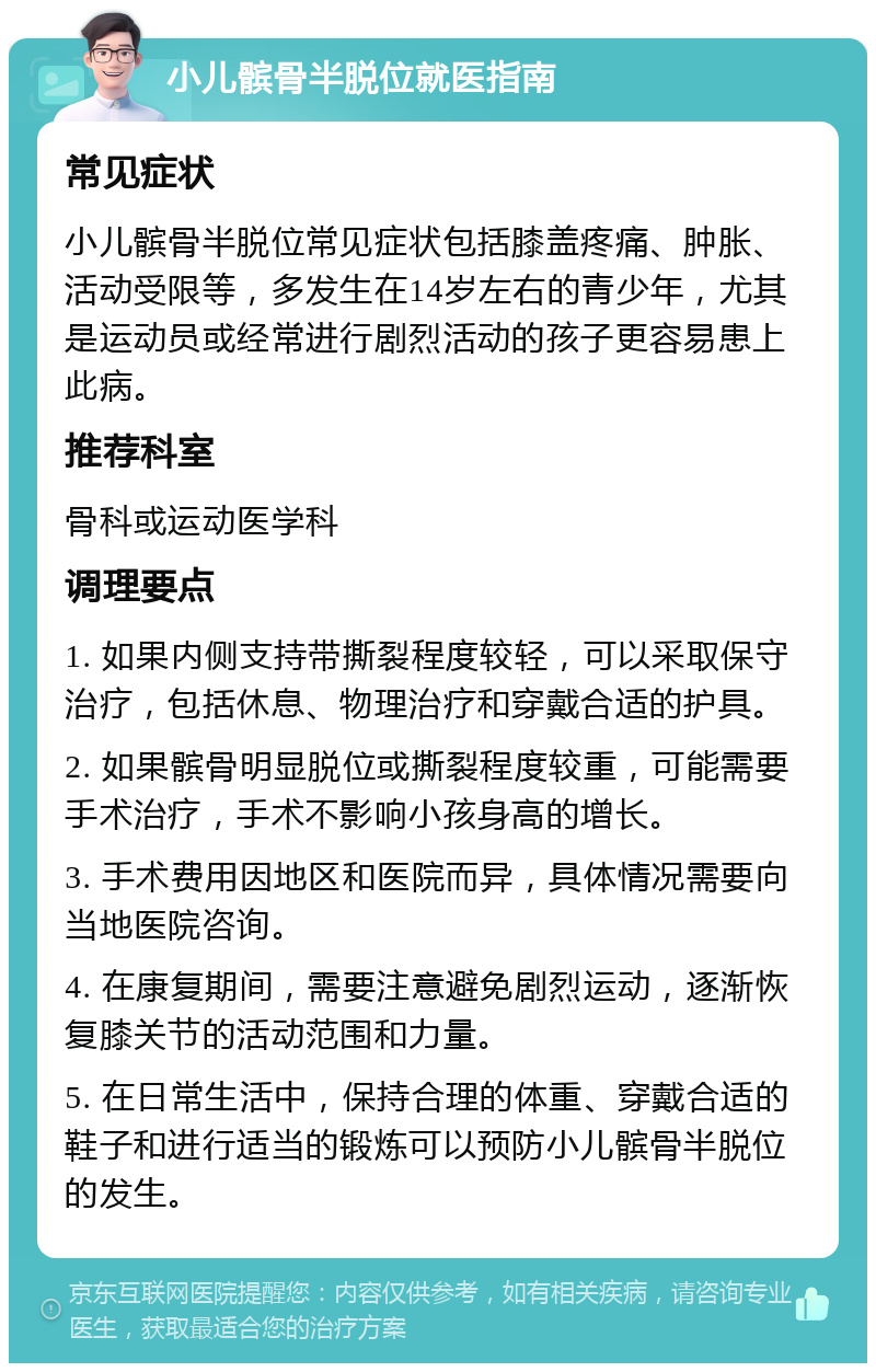 小儿髌骨半脱位就医指南 常见症状 小儿髌骨半脱位常见症状包括膝盖疼痛、肿胀、活动受限等，多发生在14岁左右的青少年，尤其是运动员或经常进行剧烈活动的孩子更容易患上此病。 推荐科室 骨科或运动医学科 调理要点 1. 如果内侧支持带撕裂程度较轻，可以采取保守治疗，包括休息、物理治疗和穿戴合适的护具。 2. 如果髌骨明显脱位或撕裂程度较重，可能需要手术治疗，手术不影响小孩身高的增长。 3. 手术费用因地区和医院而异，具体情况需要向当地医院咨询。 4. 在康复期间，需要注意避免剧烈运动，逐渐恢复膝关节的活动范围和力量。 5. 在日常生活中，保持合理的体重、穿戴合适的鞋子和进行适当的锻炼可以预防小儿髌骨半脱位的发生。