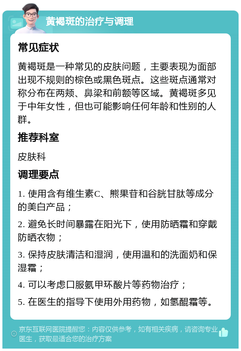 黄褐斑的治疗与调理 常见症状 黄褐斑是一种常见的皮肤问题，主要表现为面部出现不规则的棕色或黑色斑点。这些斑点通常对称分布在两颊、鼻梁和前额等区域。黄褐斑多见于中年女性，但也可能影响任何年龄和性别的人群。 推荐科室 皮肤科 调理要点 1. 使用含有维生素C、熊果苷和谷胱甘肽等成分的美白产品； 2. 避免长时间暴露在阳光下，使用防晒霜和穿戴防晒衣物； 3. 保持皮肤清洁和湿润，使用温和的洗面奶和保湿霜； 4. 可以考虑口服氨甲环酸片等药物治疗； 5. 在医生的指导下使用外用药物，如氢醌霜等。