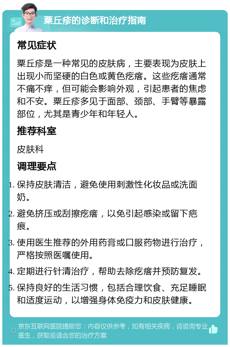 粟丘疹的诊断和治疗指南 常见症状 粟丘疹是一种常见的皮肤病，主要表现为皮肤上出现小而坚硬的白色或黄色疙瘩。这些疙瘩通常不痛不痒，但可能会影响外观，引起患者的焦虑和不安。粟丘疹多见于面部、颈部、手臂等暴露部位，尤其是青少年和年轻人。 推荐科室 皮肤科 调理要点 保持皮肤清洁，避免使用刺激性化妆品或洗面奶。 避免挤压或刮擦疙瘩，以免引起感染或留下疤痕。 使用医生推荐的外用药膏或口服药物进行治疗，严格按照医嘱使用。 定期进行针清治疗，帮助去除疙瘩并预防复发。 保持良好的生活习惯，包括合理饮食、充足睡眠和适度运动，以增强身体免疫力和皮肤健康。