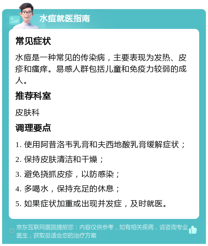 水痘就医指南 常见症状 水痘是一种常见的传染病，主要表现为发热、皮疹和瘙痒。易感人群包括儿童和免疫力较弱的成人。 推荐科室 皮肤科 调理要点 1. 使用阿昔洛韦乳膏和夫西地酸乳膏缓解症状； 2. 保持皮肤清洁和干燥； 3. 避免挠抓皮疹，以防感染； 4. 多喝水，保持充足的休息； 5. 如果症状加重或出现并发症，及时就医。