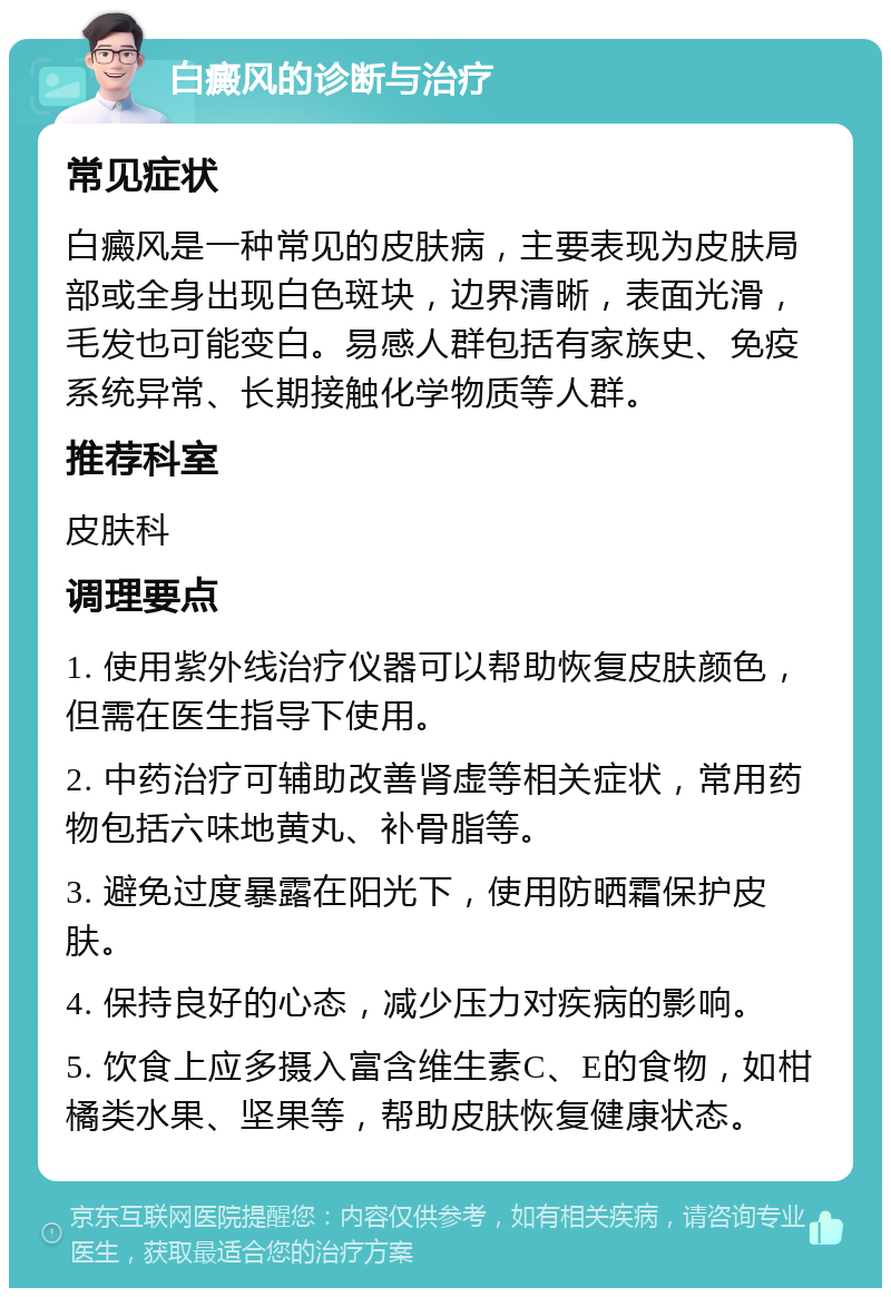 白癜风的诊断与治疗 常见症状 白癜风是一种常见的皮肤病，主要表现为皮肤局部或全身出现白色斑块，边界清晰，表面光滑，毛发也可能变白。易感人群包括有家族史、免疫系统异常、长期接触化学物质等人群。 推荐科室 皮肤科 调理要点 1. 使用紫外线治疗仪器可以帮助恢复皮肤颜色，但需在医生指导下使用。 2. 中药治疗可辅助改善肾虚等相关症状，常用药物包括六味地黄丸、补骨脂等。 3. 避免过度暴露在阳光下，使用防晒霜保护皮肤。 4. 保持良好的心态，减少压力对疾病的影响。 5. 饮食上应多摄入富含维生素C、E的食物，如柑橘类水果、坚果等，帮助皮肤恢复健康状态。