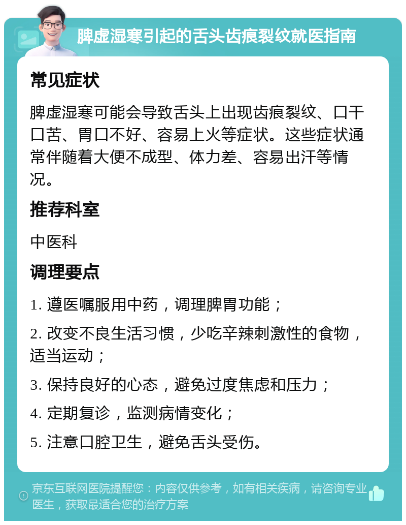 脾虚湿寒引起的舌头齿痕裂纹就医指南 常见症状 脾虚湿寒可能会导致舌头上出现齿痕裂纹、口干口苦、胃口不好、容易上火等症状。这些症状通常伴随着大便不成型、体力差、容易出汗等情况。 推荐科室 中医科 调理要点 1. 遵医嘱服用中药，调理脾胃功能； 2. 改变不良生活习惯，少吃辛辣刺激性的食物，适当运动； 3. 保持良好的心态，避免过度焦虑和压力； 4. 定期复诊，监测病情变化； 5. 注意口腔卫生，避免舌头受伤。