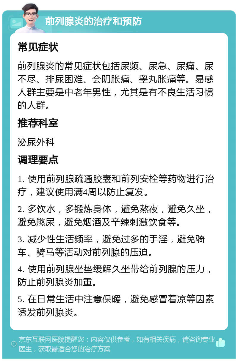 前列腺炎的治疗和预防 常见症状 前列腺炎的常见症状包括尿频、尿急、尿痛、尿不尽、排尿困难、会阴胀痛、睾丸胀痛等。易感人群主要是中老年男性，尤其是有不良生活习惯的人群。 推荐科室 泌尿外科 调理要点 1. 使用前列腺疏通胶囊和前列安栓等药物进行治疗，建议使用满4周以防止复发。 2. 多饮水，多锻炼身体，避免熬夜，避免久坐，避免憋尿，避免烟酒及辛辣刺激饮食等。 3. 减少性生活频率，避免过多的手淫，避免骑车、骑马等活动对前列腺的压迫。 4. 使用前列腺坐垫缓解久坐带给前列腺的压力，防止前列腺炎加重。 5. 在日常生活中注意保暖，避免感冒着凉等因素诱发前列腺炎。