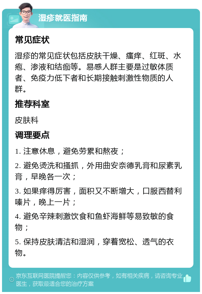 湿疹就医指南 常见症状 湿疹的常见症状包括皮肤干燥、瘙痒、红斑、水疱、渗液和结痂等。易感人群主要是过敏体质者、免疫力低下者和长期接触刺激性物质的人群。 推荐科室 皮肤科 调理要点 1. 注意休息，避免劳累和熬夜； 2. 避免烫洗和搔抓，外用曲安奈德乳膏和尿素乳膏，早晚各一次； 3. 如果痒得厉害，面积又不断增大，口服西替利嗪片，晚上一片； 4. 避免辛辣刺激饮食和鱼虾海鲜等易致敏的食物； 5. 保持皮肤清洁和湿润，穿着宽松、透气的衣物。