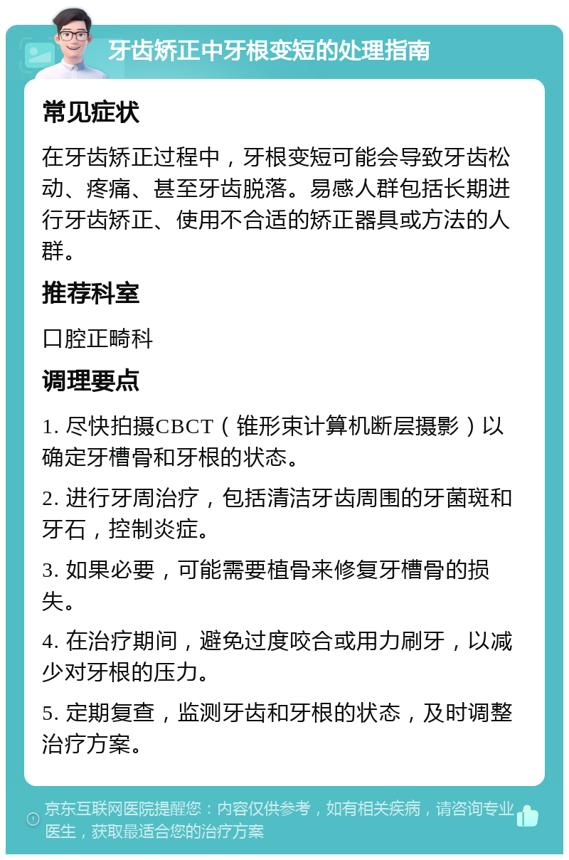 牙齿矫正中牙根变短的处理指南 常见症状 在牙齿矫正过程中，牙根变短可能会导致牙齿松动、疼痛、甚至牙齿脱落。易感人群包括长期进行牙齿矫正、使用不合适的矫正器具或方法的人群。 推荐科室 口腔正畸科 调理要点 1. 尽快拍摄CBCT（锥形束计算机断层摄影）以确定牙槽骨和牙根的状态。 2. 进行牙周治疗，包括清洁牙齿周围的牙菌斑和牙石，控制炎症。 3. 如果必要，可能需要植骨来修复牙槽骨的损失。 4. 在治疗期间，避免过度咬合或用力刷牙，以减少对牙根的压力。 5. 定期复查，监测牙齿和牙根的状态，及时调整治疗方案。